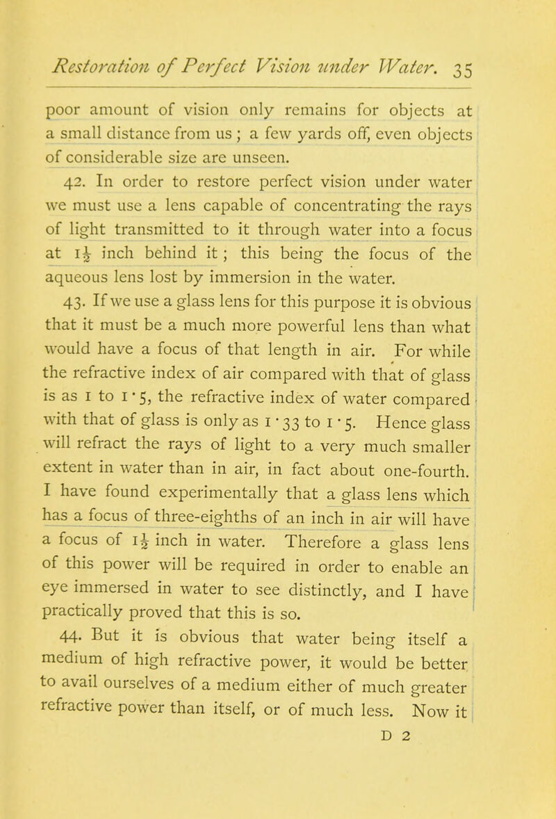 poor amount of vision only remains for objects at a small distance from us ; a few yards off, even objects of considerable size are unseen. 1 42. In order to restore perfect vision under water we must use a lens capable of concentrating the rays of light transmitted to it through water into a focus at inch behind it; this being the focus of the aqueous lens lost by immersion in the water. 43. If we use a glass lens for this purpose it is obvious that it must be a much more powerful lens than what would have a focus of that length in air. For while the refractive index of air compared with that of glass is as I to I • 5, the refractive index of water compared • with that of glass is only as i • 33 to i • 5. Hence glass will refract the rays of light to a very much smaller extent in water than in air, in fact about one-fourth. I have found experimentally that a glass lens which has a focus of three-eighths of an inch in air will have a focus of inch in water. Therefore a glass lens of this power will be required in order to enable an: eye immersed in water to see distinctly, and I have [ practically proved that this is so. ' 44- But it is obvious that water being itself a medium of high refractive power, it would be better to avail ourselves of a medium either of much greater refractive power than itself, or of much less. Now it j D 2