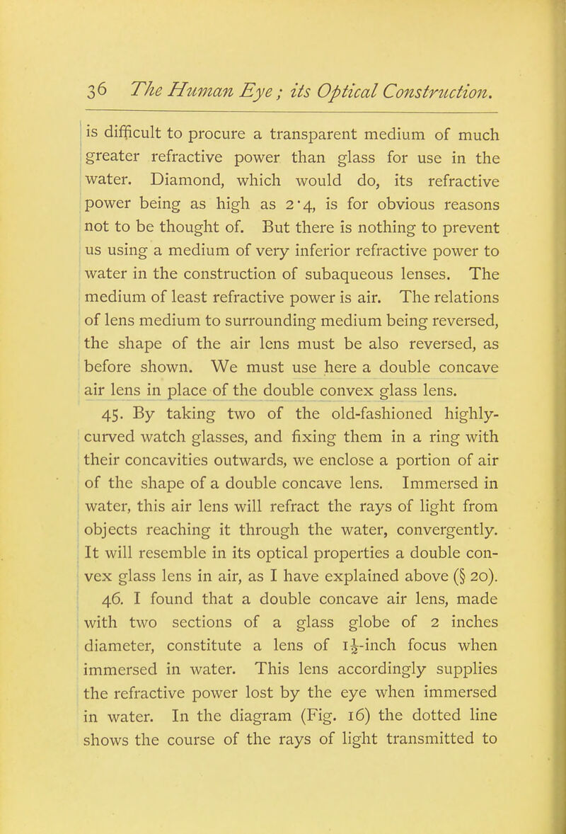 is difficult to procure a transparent medium of much (greater refractive power than glass for use in the water. Diamond, which would do, its refractive power being as high as 2*4, is for obvious reasons not to be thought of. But there is nothing to prevent us using a medium of very inferior refractive power to water in the construction of subaqueous lenses. The ■ medium of least refractive power is air. The relations of lens medium to surrounding medium being reversed, 'the shape of the air lens must be also reversed, as before shown. We must use here a double concave air lens in place of the double convex glass lens. 45. By taking two of the old-fashioned highly- curved watch glasses, and fixing them in a ring with their concavities outwards, we enclose a portion of air of the shape of a double concave lens. Immersed in water, this air lens will refract the rays of light from objects reaching it through the water, convergently. I It will resemble in its optical properties a double con- ! vex glass lens in air, as I have explained above (§ 20). 46. I found that a double concave air lens, made with two sections of a glass globe of 2 inches diameter, constitute a lens of i^-inch focus when immersed in water. This lens accordingly supplies the refractive power lost by the eye when immersed in water. In the diagram (Fig. 16) the dotted line shows the course of the rays of light transmitted to