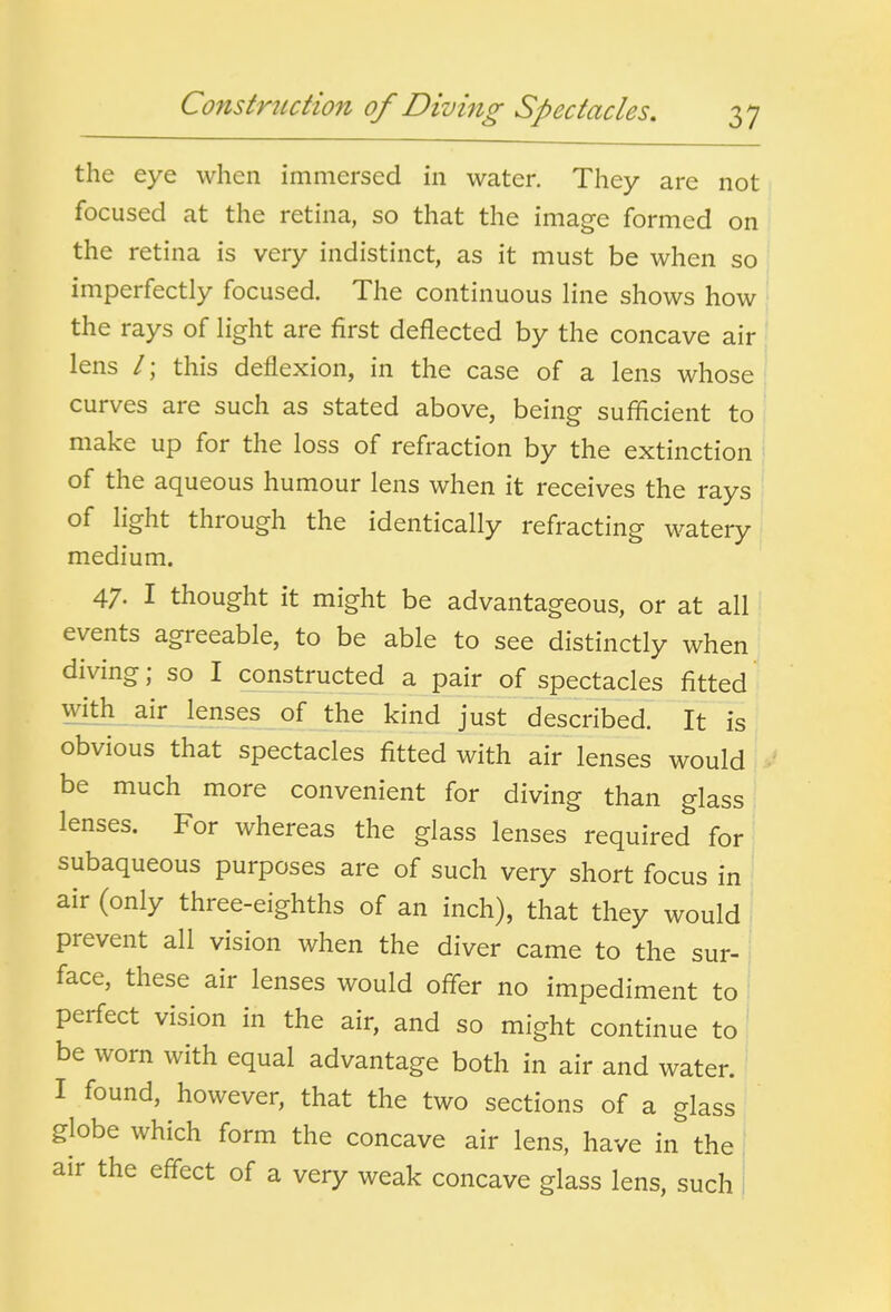 the eye when immersed in water. They are not focused at the retina, so that the image formed on the retina is very indistinct, as it must be when so imperfectly focused. The continuous line shows how the rays of light are first deflected by the concave air lens /; this deflexion, in the case of a lens whose curves are such as stated above, being sufficient to , make up for the loss of refraction by the extinction of the aqueous humour lens when it receives the rays of light through the identically refracting watery, medium. 47. I thought it might be advantageous, or at all events agreeable, to be able to see distinctly when diving; so I constructed a pair of spectacles fitted with air lenses of the kind just described. It is obvious that spectacles fitted with air lenses would be much more convenient for diving than glass lenses. For whereas the glass lenses required for subaqueous purposes are of such very short focus in air (only three-eighths of an inch), that they would prevent all vision when the diver came to the sur- i face, these air lenses would ofler no impediment to ' perfect vision in the air, and so might continue to be worn with equal advantage both in air and water. I found, however, that the two sections of a glass globe which form the concave air lens, have in the air the eff^ect of a very weak concave glass lens, such I