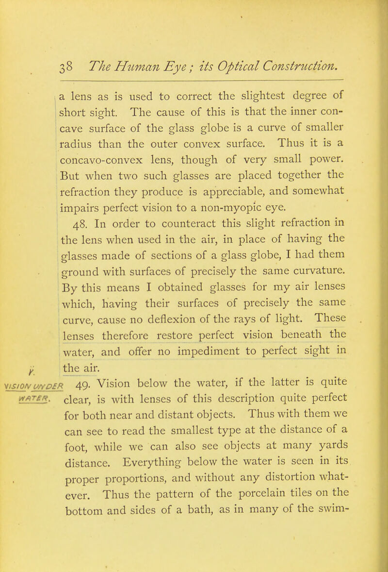 i a lens as is used to correct the slightest degree of short sight. The cause of this is that the inner con- cave surface of the glass globe is a curve of smaller radius than the outer convex surface. Thus it is a concavo-convex lens, though of very small power. But when two such glasses are placed together the refraction they produce is appreciable, and somewhat impairs perfect vision to a non-myopic eye. 48. In order to counteract this slight refraction in the lens when used in the air, in place of having the glasses made of sections of a glass globe, I had them ground with surfaces of precisely the same curvature. By this means I obtained glasses for my air lenses which, having their surfaces of precisely the same curve, cause no deflexion of the rays of light. These lenses therefore restore perfect vision beneath the water, and offer no impediment to perfect sight in Y the air. Misio/vu/YD£R 49- Vision below the water, if the latter is quite i^AT£R, clear, is with lenses of this description quite perfect for both near and distant objects. Thus with them we can see to read the smallest type at the distance of a foot, while we can also see objects at many yards distance. Everything below the water is seen in its proper proportions, and without any distortion what- ever. Thus the pattern of the porcelain tiles on the bottom and sides of a bath, as in many of the swim-