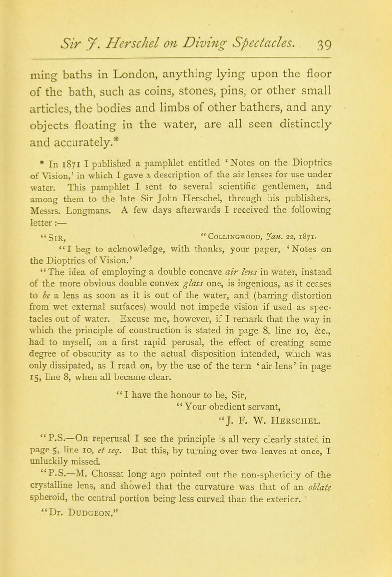 ming baths in London, anything lying upon the floor of the bath, such as coins, stones, pins, or other small articles, the bodies and limbs of other bathers, and any objects floating in the water, are all seen distinctly and accurately.* * In 1871 I published a pamphlet entitled 'Notes on the Dioptrics of Vision,' in which I gave a description of the air lenses for use under water. This pamphlet I sent to several scientific gentlemen, and among them to the late Sir John Herschel, through his publishers, Messrs. Longmans. A few days afterwards I received the following letter:— <'SlR, '  CoLLiNGWoODj Jan. 22, 1871. I beg to acknowledge, with thanks, your paper, 'Notes on the Dioptrics of Vision.' The idea of employing a double concave air lens in water, instead of the more obvious double convex glass one, is ingenious, as it ceases to be a lens as soon as it is out of the water, and (barring distortion from wet external surfaces) would not impede vision if used as spec- tacles out of water. Excuse me, however, if I remark that the way in which the principle of construction is stated in page 8, line 10, &c., had to myself, on a first rapid perusal, the effect of creating some degree of obscurity as to the actual disposition intended, which was only dissipated, as I read on, by the use of the term ' air lens' in page 15, line 8, when all became clear.  I have the honour to be, Sir, Your obedient servant, J. F. W. Herschel.  P.S.—On reperusal I see the principle is all very clearly stated in page 5, line 10, et seq. But this, by turning over two leaves at once, I unluckily missed. P-S.—M. Chossat long ago pointed out the non-sphericity of the- crystalline lens, and showed that the curvature was that of an oblate spheroid, the central portion being less curved than the exterior. ' Dr. Dudgeon.