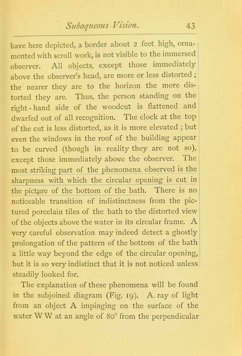 have here depicted, a border about 2 feet high, orna- mented with scroll work, is not visible to the immersed observer. All objects, except those immediately above the observer's head, are more or less distorted; the nearer they are to the horizon the more dis- torted they are. Thus, the person standing on the rio-ht-hand side of the woodcut is flattened and dwarfed out of all recognition. The clock at the top of the cut is less distorted, as it is more elevated ; but even the windows in the roof of the building appear to be cur\/ed (though in reality they are not so), | except those immediately above the observer. The most strikingjpart of the phenomena observed is the sharpness with which the circular opening is cut in the pictjire of the bottom of the bath. There is no noticeable transition of indistinctness from the pic- tured porcelain tiles of the bath to the distorted view of the objects above the water in its circular frame. A very careful observation may indeed detect a ghostly prolongation of the pattern of the bottom of the bath a little way beyond the edge of the circular opening, but it is so very indistinct that it is not noticed unless steadily looked for. The explanation of these phenomena will be found in the subjoined diagram (Fig. 19). A ray of light from an object A impinging on the surface of the water W W at an angle of 80° from the perpendicular