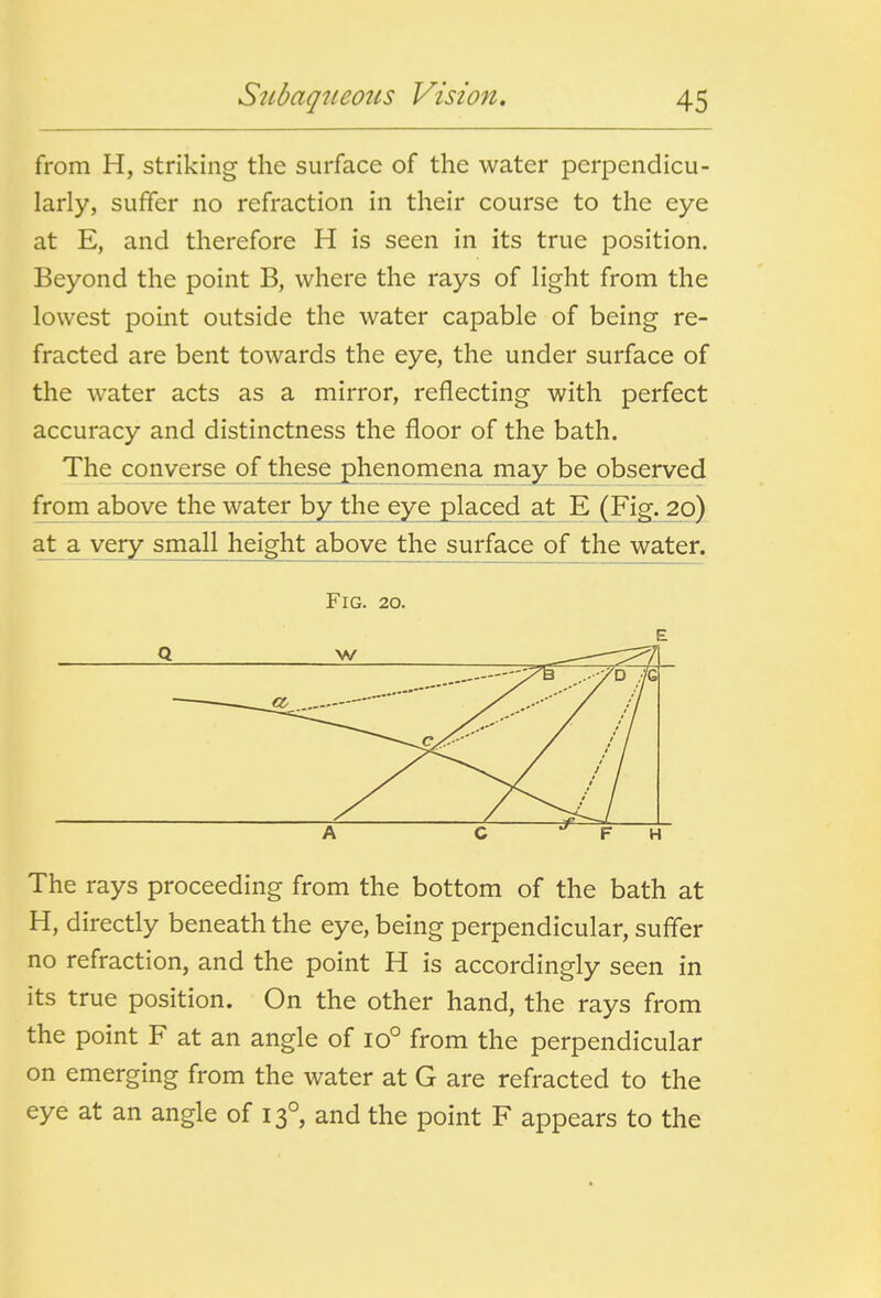 from H, striking the surface of the water perpendicu- larly, suffer no refraction in their course to the eye at E, and therefore H is seen in its true position. Beyond the point B, where the rays of light from the lowest point outside the water capable of being re- fracted are bent towards the eye, the under surface of the water acts as a mirror, reflecting with perfect accuracy and distinctness the floor of the bath. The converse of these phenomena rnay b^ observed from above the water by the eye placed at E (Fi^^o) at^a very small height above the surface of the water. Fig. 20. The rays proceeding from the bottom of the bath at H, directly beneath the eye, being perpendicular, suffer no refraction, and the point H is accordingly seen in its true position. On the other hand, the rays from the point F at an angle of 10° from the perpendicular on emerging from the water at G are refracted to the eye at an angle of 13°, and the point F appears to the