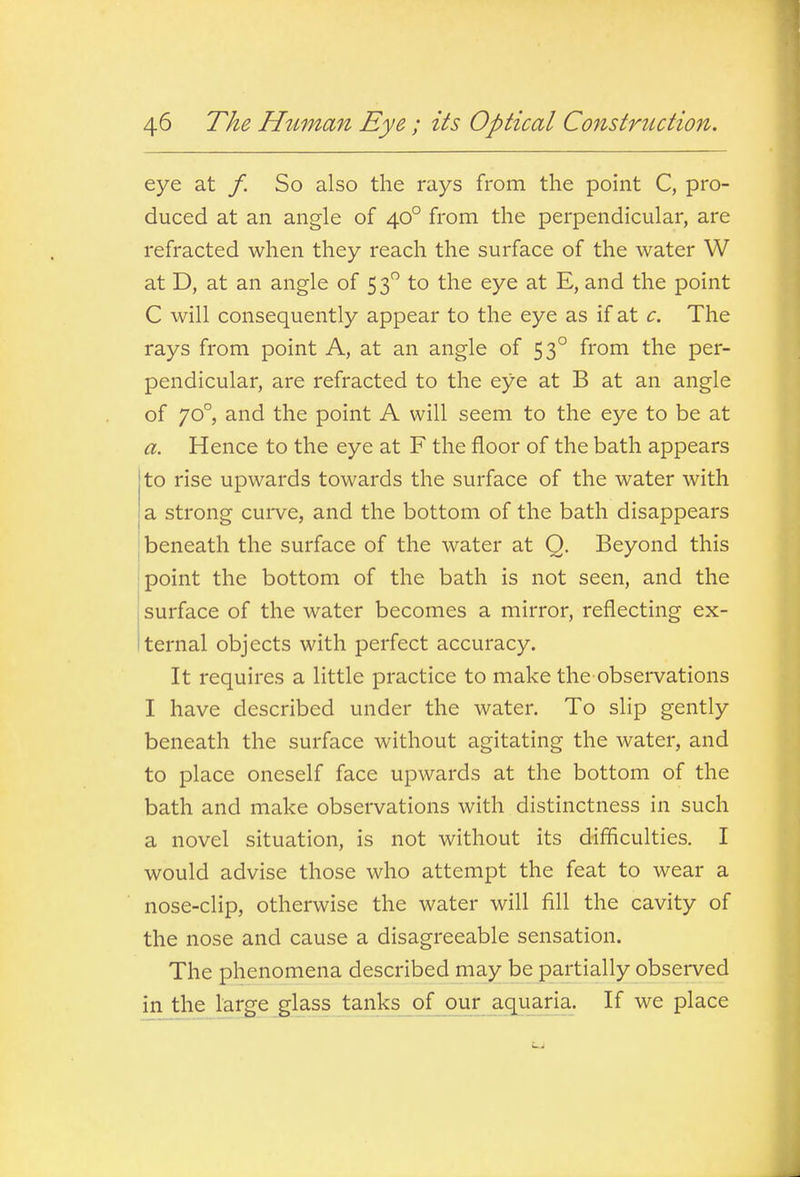 eye at /. So also the rays from the point C, pro- duced at an angle of 40° from the perpendicular, are refracted when they reach the surface of the water W at D, at an angle of 53 to the eye at E, and the point C will consequently appear to the eye as if at c. The rays from point A, at an angle of 53° from the per- pendicular, are refracted to the eye at B at an angle of 70°, and the point A will seem to the eye to be at a. Hence to the eye at F the floor of the bath appears to rise upwards towards the surface of the water with a strong cuive, and the bottom of the bath disappears beneath the surface of the water at O. Beyond this point the bottom of the bath is not seen, and the surface of the water becomes a mirror, reflecting ex- ternal objects with perfect accuracy. It requires a little practice to make the observations I have described under the water. To slip gently beneath the surface without agitating the water, and to place oneself face upwards at the bottom of the bath and make observations with distinctness in such a novel situation, is not without its difficulties, I would advise those who attempt the feat to wear a nose-clip, otherwise the water will fill the cavity of the nose and cause a disagreeable sensation. The phenomena described may be partially observed in the large glass tanks of our aquaria. If we place