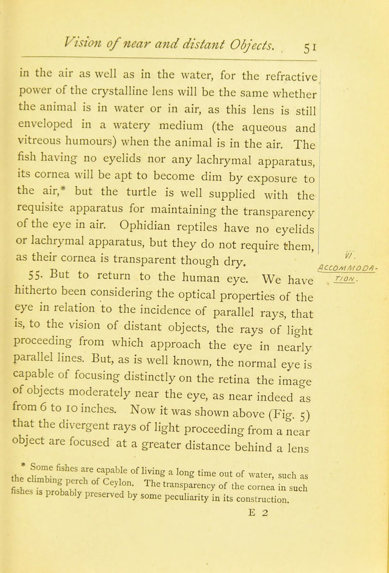 in the air as well as in the water, for the refractive power of the crystalline lens will be the same whether the animal is in water or in air, as this lens is still 1 enveloped in a watery medium (the aqueous and vitreous humours) when the animal is in the air. The fish having no eyelids nor any lachrymal apparatus, its cornea will be apt to become dim by exposure to ' the air,* but the turtle is well supplied with the requisite apparatus for maintaining the transparency of the eye in air. Ophidian reptiles have no eyelids or lachrymal apparatus, but they do not require them, as their cornea is transparent though drv „ ^ ACCOM MO DA- 55- -out to return to the human eye. We have no^L- hitherto been considering the optical properties of the eye in relation to the incidence of parallel rays, that is, to the vision of distant objects, the rays of'light proceeding from which approach the eye in nearly parallel lines. But, as is well known, the normal eye is capable of focusing distinctly on the retina the image of objects moderately near the eye, as near indeed as from 6 to 10 inches. Now it was shown above (Fig 5) that the divergent rays of light proceeding from a near object are focused at a greater distance behind a lens the* ^r^- T r^'^^' ^^^^^  ^^^^ °f ^-ter, such as the chmbmg perch of Ceylon. The transparency of the cornel in such fishe. xs probably preserved by some peculiarity in its construction. E 2