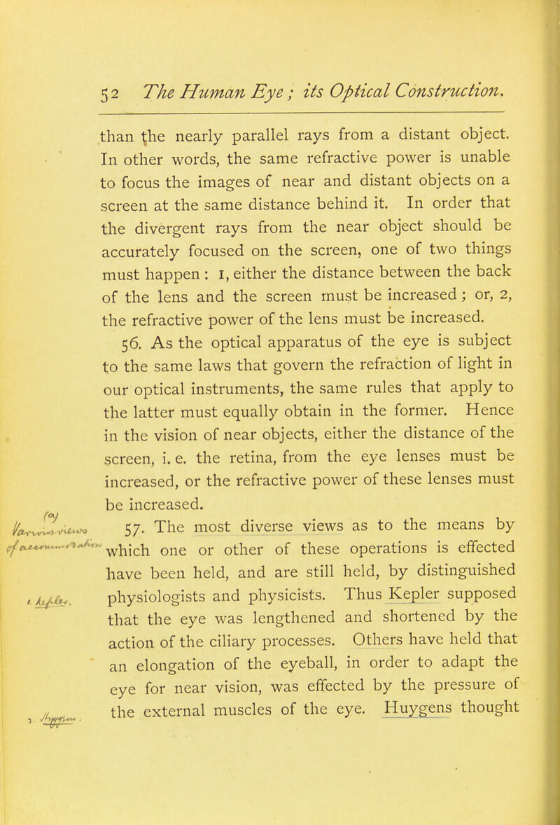 than the nearly parallel rays from a distant object. In other words, the same refractive power is unable to focus the images of near and distant objects on a screen at the same distance behind it. In order that the divergent rays from the near object should be accurately focused on the screen, one of two things must happen : i, either the distance between the back of the lens and the screen must be increased; or, 2, the refractive power of the lens must be increased. 56. As the optical apparatus of the eye is subject to the same laws that govern the refraction of light in our optical instruments, the same rules that apply to the latter must equally obtain in the former. Hence in the vision of near objects, either the distance of the screen, i. e. the retina, from the eye lenses must be increased, or the refractive power of these lenses must be increased. I/chJ^.^^ 57. The most diverse views as to the means by f/'^*^*''''^* which one or other of these operations is effected have been held, and are still held, by distinguished > kx^. physiologists and physicists. Thus Kepler supposed that the eye was lengthened and shortened by the action of the ciliary processes. Others have held that an elongation of the eyeball, in order to adapt the eye for near vision, was effected by the pressure of // the external muscles of the eye. Huygens thought