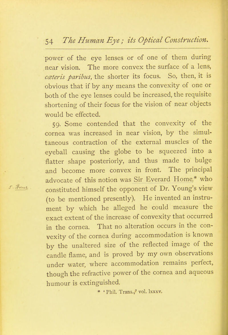 power of the eye lenses or of one of them during near vision. The more convex the surface of a lens, cceteris paribus, the shorter its focus. So, then, it is obvious that if by any means the convexity of one or both of the eye lenses could be increased, the requisite shortening of their focus for the vision of near objects would be effected. 59. Some contended that the convexity of the cornea was increased in near vision, by the simul- taneous contraction of the external muscles of the eyeball causing the globe to be squeezed into a flatter shape posteriorly, and thus made to bulge and become more convex in front. The principal advocate of this notion was Sir Everard Home * who constituted himself the opponent of Dr. Young's view (to be mentioned presently). He invented an instru- ment by which he alleged he could measure the exact extent of the increase of convexity that occurred in the cornea. That no alteration occurs in the con- vexity of the cornea during accommodation is known by the unaltered size of the reflected image of the candle flame, and is proved by my own observations under water, where accommodation remains perfect, though the refractive power of the cornea and aqueous humour is extinguished. * • Phil. Trans.,' vol. Ixxxv.