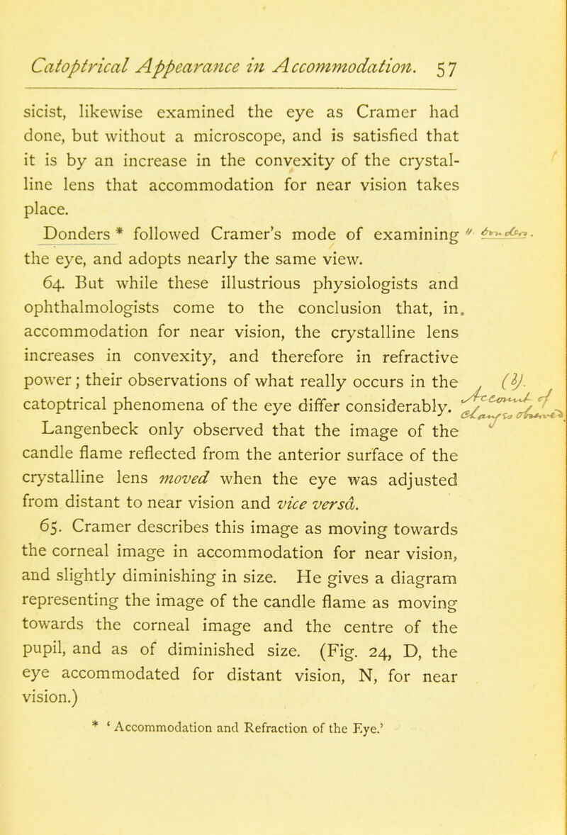 sicist, likewise examined the eye as Cramer had done, but without a microscope, and is satisfied that it is by an increase in the convexity of the crystal- line lens that accommodation for near vision takes place. Ponders * followed Cramer's mode of examining the eye, and adopts nearly the same view. 64. But while these illustrious physiologists and ophthalmologists come to the conclusion that, in. accommodation for near vision, the crystalline lens increases in convexity, and therefore in refractive power; their observations of what really occurs in the . catoptrical phenomena of the eye differ considerably. ^'^*'^7^^^->> Langenbeck only observed that the image of the *^ candle flame reflected from the anterior surface of the crystalline lens moved when the eye was adjusted from distant to near vision and vice versa. 65. Cramer describes this image as moving towards the corneal image in accommodation for near vision, and slightly diminishing in size. He gives a diagram representing the image of the candle flame as moving towards the corneal image and the centre of the pupil, and as of diminished size. (Fig. 24, D, the eye accommodated for distant vision, N, for near vision.) * ' Accommodation and Refraction of the Eye.'