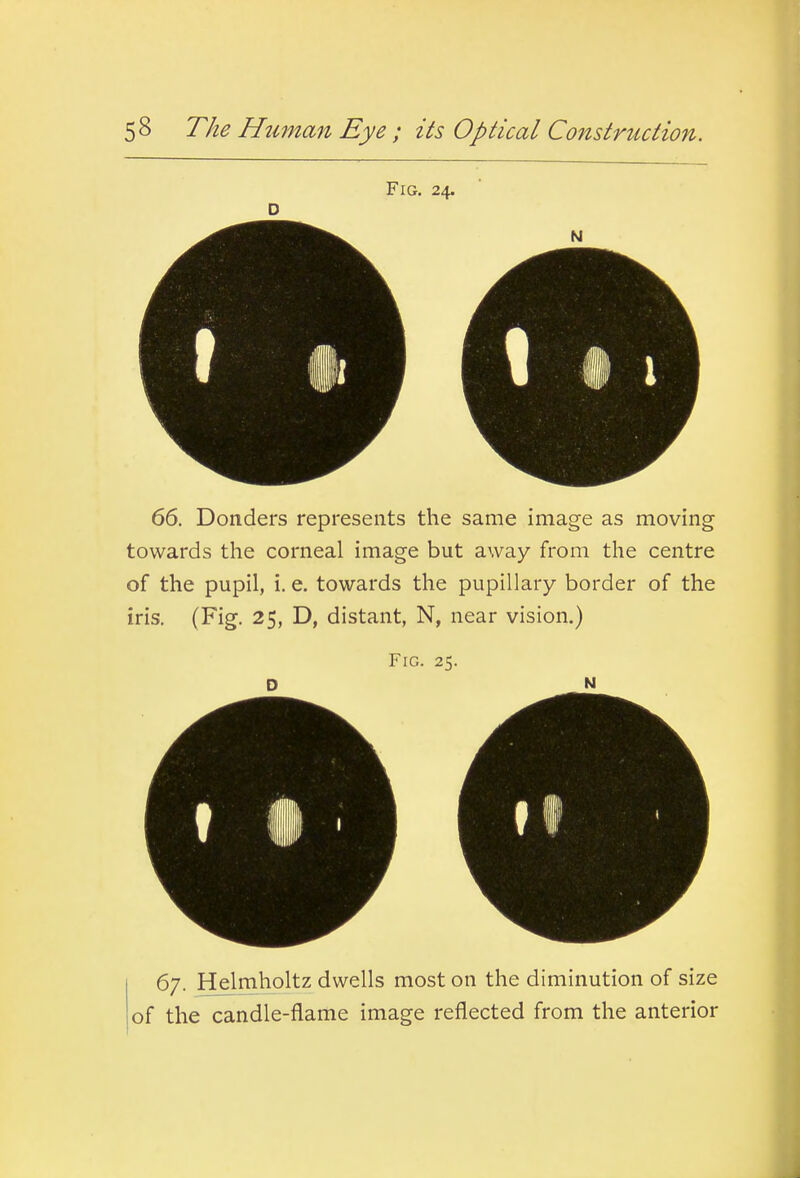 Fig. 24. 66. Bonders represents the same image as moving towards the corneal image but away from the centre of the pupil, i. e. towards the pupillary border of the iris. (Fig. 25, D, distant, N, near vision.) Fig. 25. D N 67. Helmholtz dwells most on the diminution of size of the candle-flame image reflected from the anterior