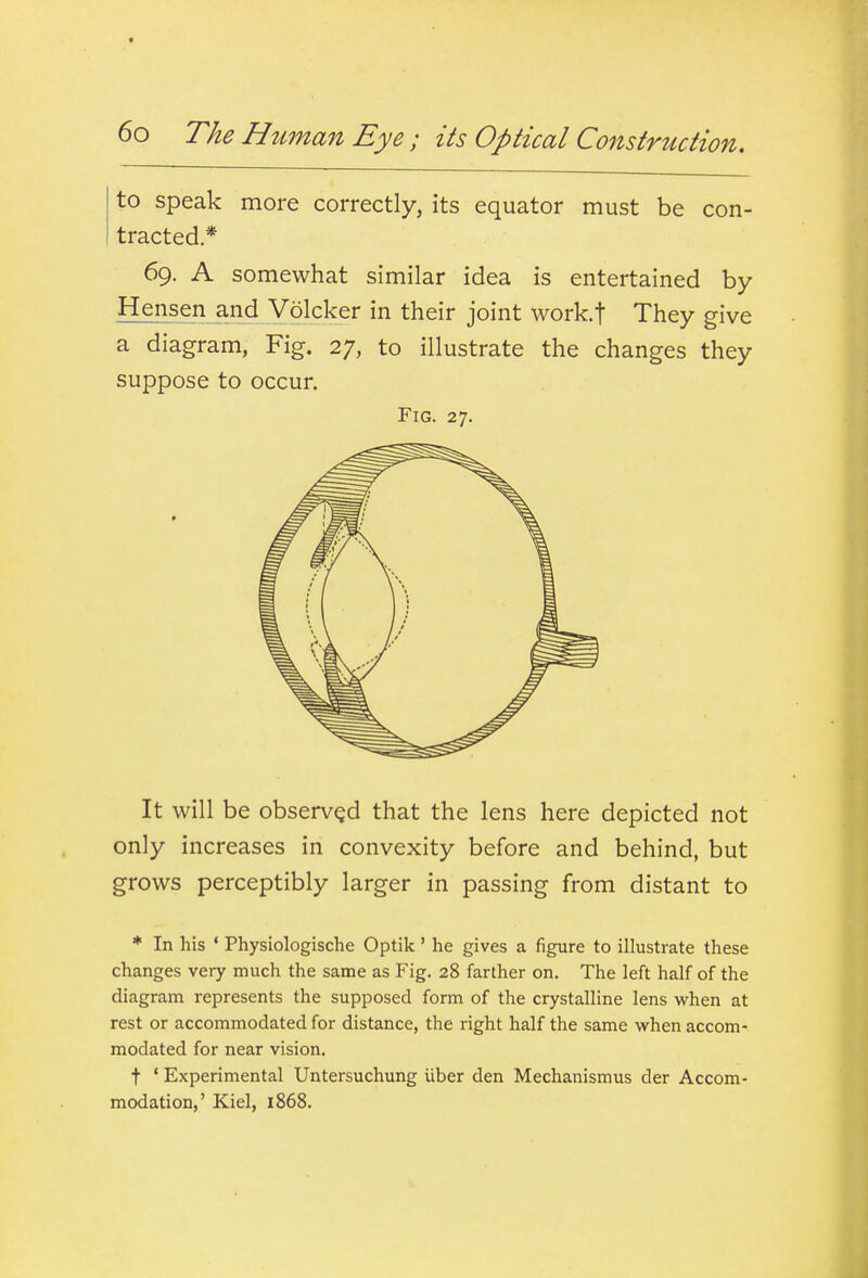 to speak more correctly, its equator must be con- tracted* 69. A somewhat similar idea is entertained by Hensen and Volcker in their joint work.f They give a diagram, Fig. 27, to illustrate the changes they suppose to occur. Fig. 27. It will be observQd that the lens here depicted not only increases in convexity before and behind, but grows perceptibly larger in passing from distant to * In his ' Physiologische Optik' he gives a figure to illustrate these changes very much the same as Fig. 28 farther on. The left half of the diagram represents the supposed form of the crystalline lens when at rest or accommodated for distance, the right half the same when accom- modated for near vision. t ' Experimental Untersuchung iiber den Mechanismus der Accom- modation,' Kiel, 1868.