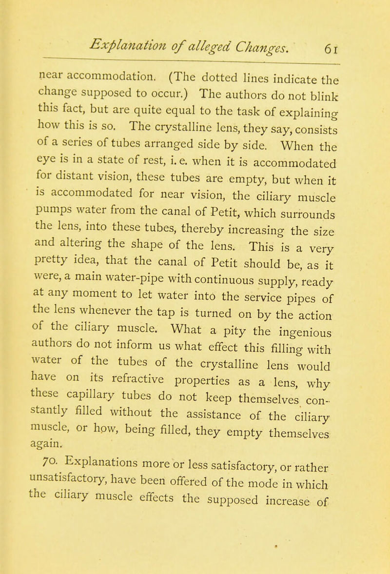 Explanation of alleged Changes. 6r near accommodation. (The dotted lines indicate the change supposed to occur.) The authors do not blink this fact, but are quite equal to the task of explaining how this is so. The crystalline lens, they say, consists of a series of tubes arranged side by side. When the eye is in a state of rest, i. e. when it is accommodated for distant vision, these tubes are empty, but when it is accommodated for near vision, the ciliary muscle pumps water from the canal of Petit, which surrounds the lens, into these tubes, thereby increasing the size and altering the shape of the lens. This is a very pretty idea, that the canal of Petit should be, as it were, a main water-pipe with continuous supply, ready at any moment to let water into the service pipes of the lens whenever the tap is turned on by the action of the ciliary muscle. What a pity the ingenious authors do not inform us what effect this filling with water of the tubes of the crystalline lens would have on its refractive properties as a lens, why these capillary tubes do not keep themselves con- stantly filled without the assistance of the ciliary muscle, or how, being filled, they empty themselves again. 70. Explanations more or less satisfactory, or rather unsatisfactory, have been offered of the mode in which the ciliary muscle effects the supposed increase of