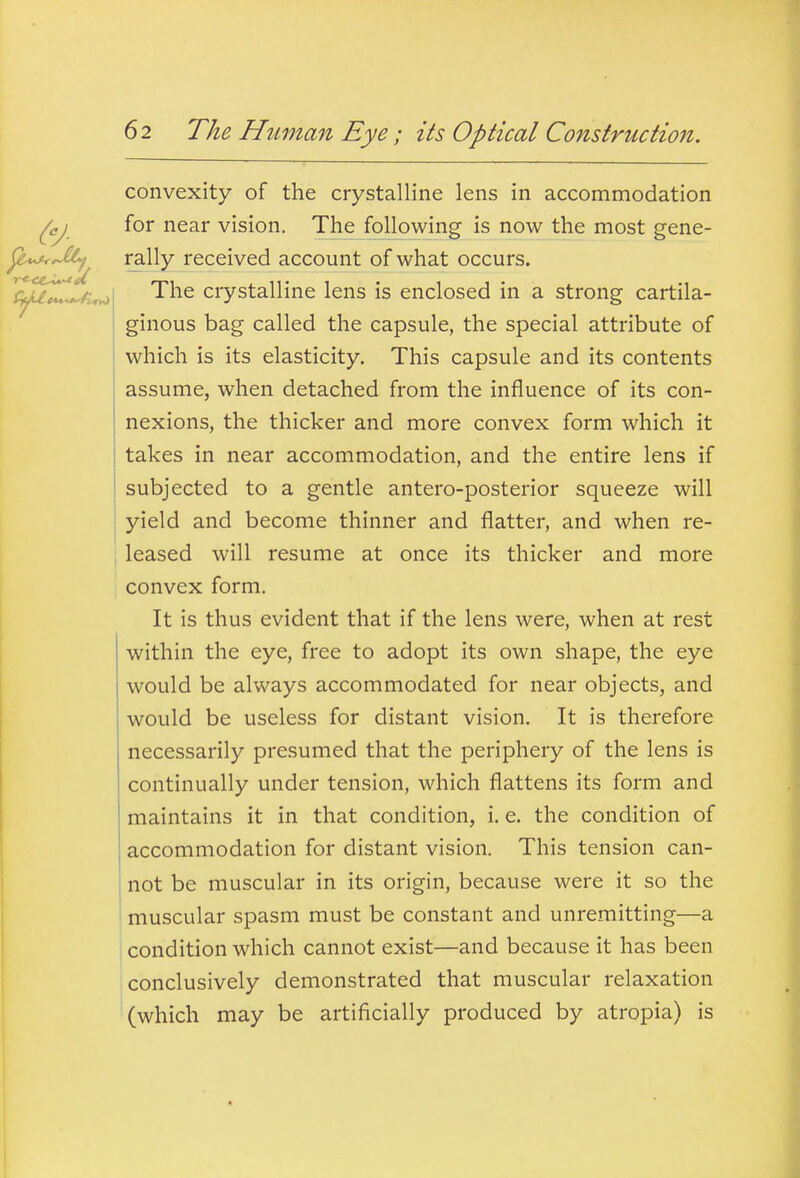 convexity of the crystalline lens in accommodation for near vision. The following is now the most gene- rally received account of what occurs. The crystalline lens is enclosed in a strong cartila- ginous bag called the capsule, the special attribute of which is its elasticity. This capsule and its contents assume, when detached from the influence of its con- nexions, the thicker and more convex form which it takes in near accommodation, and the entire lens if subjected to a gentle antero-posterior squeeze will yield and become thinner and flatter, and when re- leased will resume at once its thicker and more convex form. It is thus evident that if the lens were, when at rest within the eye, free to adopt its own shape, the eye would be always accommodated for near objects, and would be useless for distant vision. It is therefore necessarily presumed that the periphery of the lens is continually under tension, which flattens its form and maintains it in that condition, i. e. the condition of accommodation for distant vision. This tension can- not be muscular in its origin, because were it so the muscular spasm must be constant and unremitting—a I condition which cannot exist—and because it has been conclusively demonstrated that muscular relaxation (which may be artificially produced by atropia) is