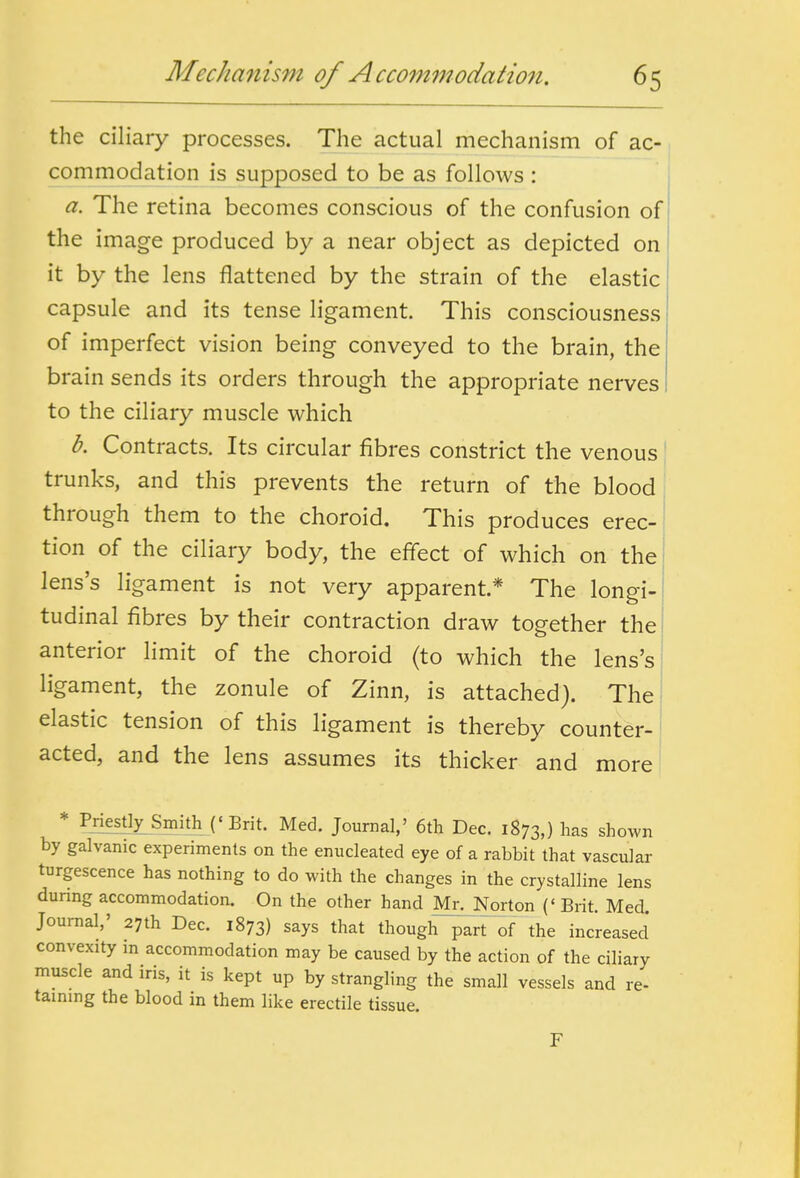 Mechanism of Accommodalion. the ciliary processes. The actual mechanism of ac- commodation is supposed to be as follows: a. The retina becomes conscious of the confusion of the image produced by a near object as depicted on it by the lens flattened by the strain of the elastic capsule and its tense ligament This consciousness of imperfect vision being conveyed to the brain, the brain sends its orders through the appropriate nerves to the ciliary muscle which b. Contracts. Its circular fibres constrict the venous i trunks, and this prevents the return of the blood through them to the choroid. This produces erec- tion of the ciliary body, the effect of which on the lens's ligament is not very apparent * The longi- tudinal fibres by their contraction draw together the anterior limit of the choroid (to which the lens's ligament, the zonule of Zinn, is attached). The elastic tension of this ligament is thereby counter- acted, and the lens assumes its thicker and more * Priestly Smith ('Brit. Med. Journal,' 6tli Dec. 1873,) l^as shown by galvanic experiments on the enucleated eye of a rabbit that vascular turgescence has nothing to do with the changes in the crystalline lens during accommodation. On the other hand Mr. Norton {' Brit. Med. Journal,' 27th Dec. 1873) says that though part of the increased convexity m accommodation may be caused by the action of the ciliary muscle and iris, it is kept up by strangling the small vessels and re- taining the blood in them like erectile tissue. F