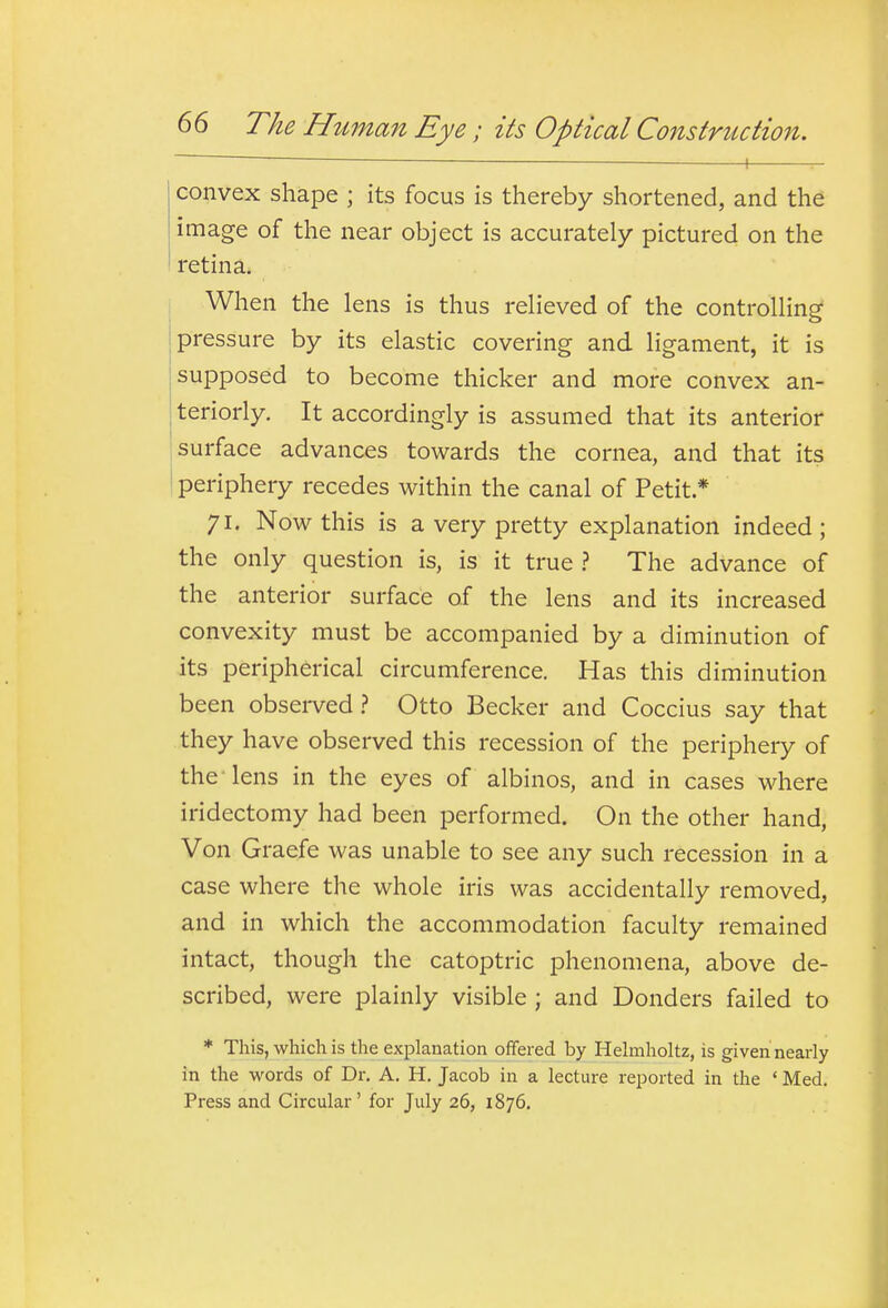 — - ■ . , convex shape ; its focus is thereby shortened, and the image of the near object is accurately pictured on the retina. When the lens is thus relieved of the controlling pressure by its elastic covering and ligament, it is supposed to become thicker and more convex an- teriorly. It accordingly is assumed that its anterior I surface advances towards the cornea, and that its ! periphery recedes within the canal of Petit.* 71. Now this is a very pretty explanation indeed ; the only question is, is it true ? The advance of the anterior surface of the lens and its increased convexity must be accompanied by a diminution of its peripherical circumference. Has this diminution been observed.? Otto Becker and Coccius say that they have observed this recession of the periphery of the-lens in the eyes of albinos, and in cases where iridectomy had been performed. On the other hand, Von Graefe was unable to see any such recession in a case where the whole iris was accidentally removed, and in which the accommodation faculty remained intact, though the catoptric phenomena, above de- scribed, were plainly visible ; and Bonders failed to * This, which is the explanation offered by Helmholtz, is given nearly in the words of Dr. A. H. Jacob in a lecture reported in the ' Med. Press and Circular' for July 26, 1876.