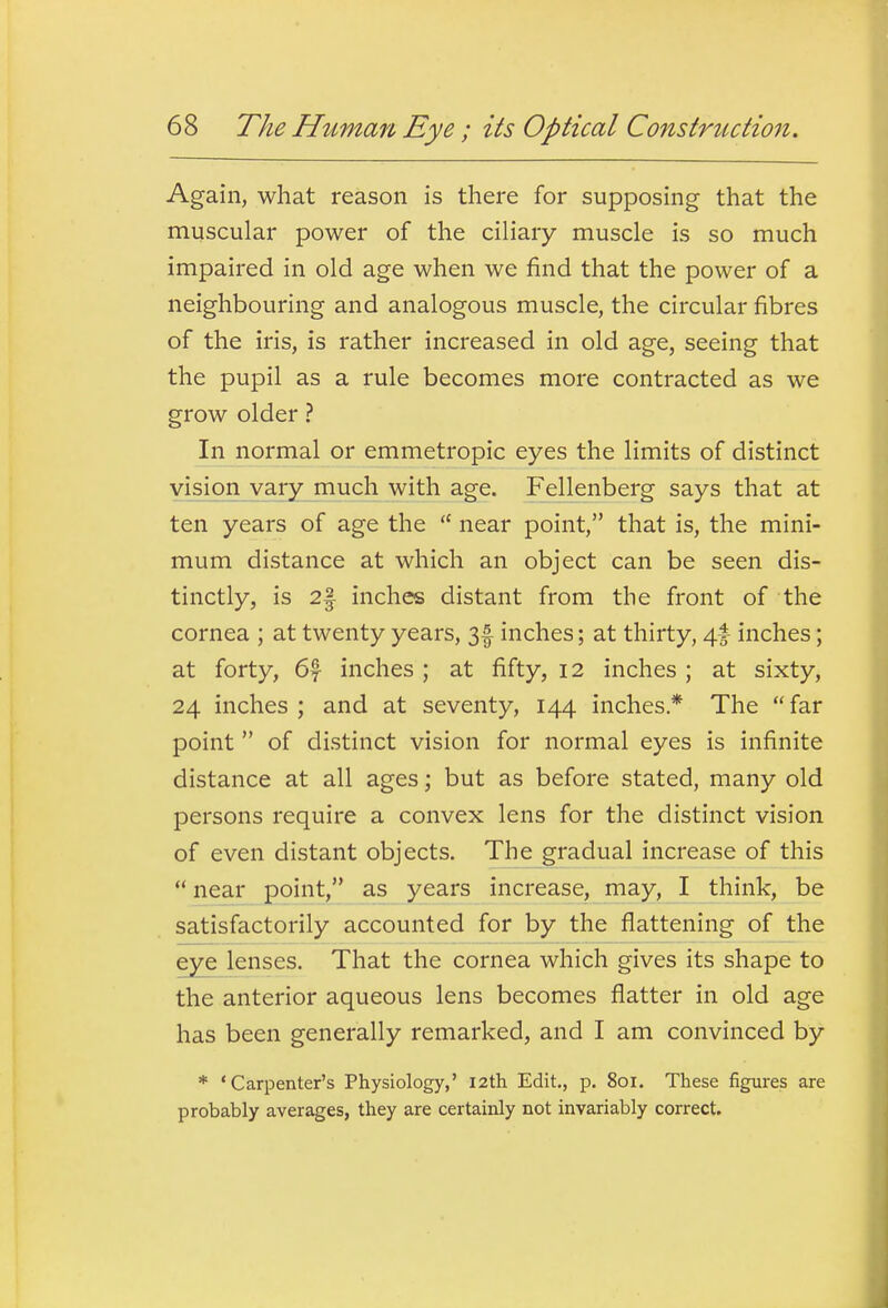 Again, what reason is there for supposing that the muscular power of the ciliary muscle is so much impaired in old age when we find that the power of a neighbouring and analogous muscle, the circular fibres of the iris, is rather increased in old age, seeing that the pupil as a rule becomes more contracted as we grow older ? In normal or emmetropic eyes the limits of distinct vision vary much with age. Fellenberg says that at ten years of age the  near point, that is, the mini- mum distance at which an object can be seen dis- tinctly, is 2| inches distant from the front of the cornea ; at twenty years, 3f inches; at thirty, 4f inches; at forty, 6f inches ; at fifty, 12 inches ; at sixty, 24 inches ; and at seventy, 144 inches* The far point  of distinct vision for normal eyes is infinite distance at all ages; but as before stated, many old persons require a convex lens for the distinct vision of even distant objects. The gradual increase of this *' near point, as years increase, may, I think, be satisfactorily accounted for by the flattening of the eye lenses. That the cornea which gives its shape to the anterior aqueous lens becomes flatter in old age has been generally remarked, and I am convinced by * 'Carpenter's Physiology,' 12th Edit., p. 801. These figures are probably averages, they are certainly not invariably correct.