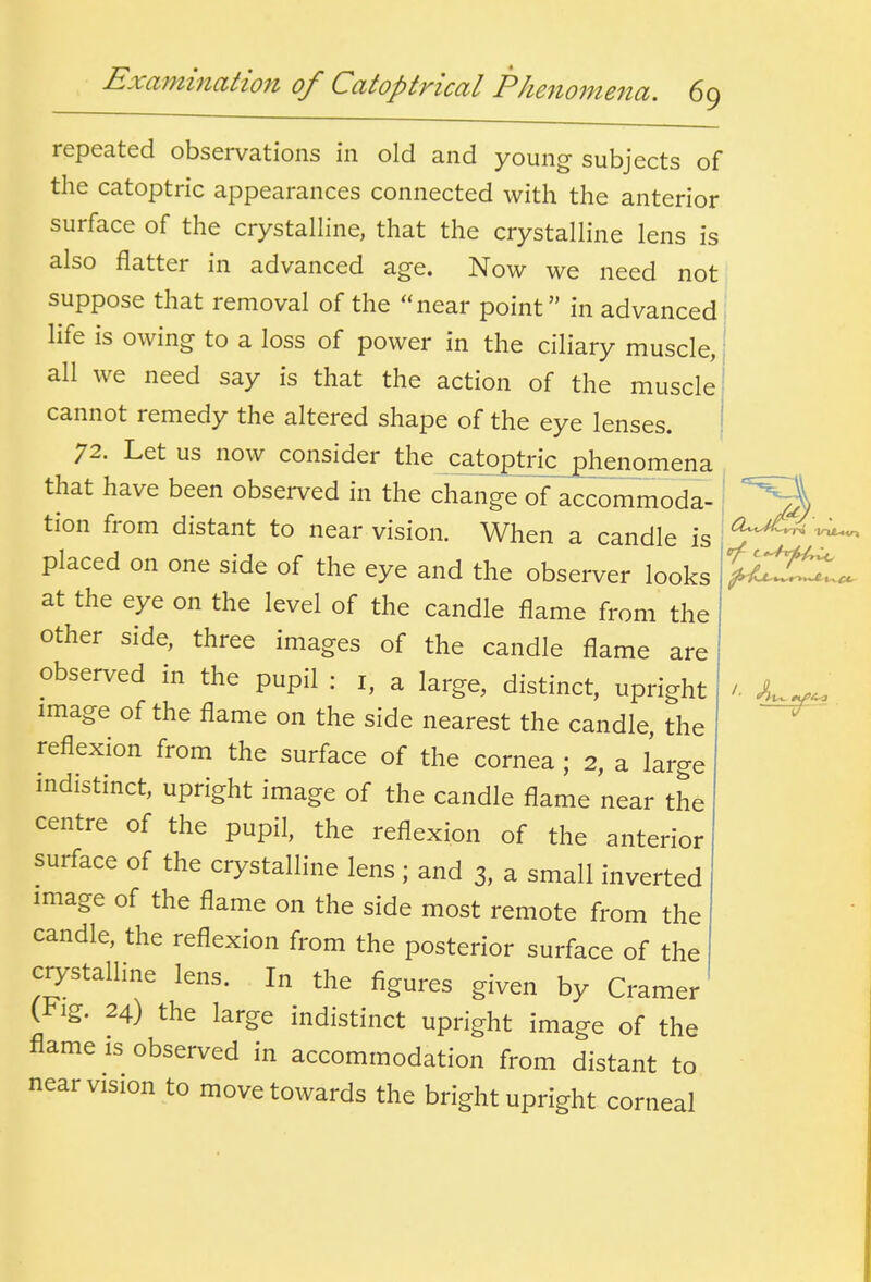 repeated observations in old and young subjects of the catoptric appearances connected with the anterior surface of the crystalline, that the crystalline lens is also flatter in advanced age. Now we need not suppose that removal of the near point in advanced life is owing to a loss of power in the ciliary muscle, all we need say is that the action of the muscle cannot remedy the altered shape of the eye lenses. 72. Let us now consider the catoptrk_^enomena that have been observed in the change of accommoda- tion from distant to near vision. When a candle is placed on one side of the eye and the observer looks at the eye on the level of the candle flame from the other side, three images of the candle flame are observed in the pupil : i, a large, distinct, upright image of the flame on the side nearest the candle, the reflexion from the surface of the cornea ; 2, a large indistinct, upright image of the candle flame near the centre of the pupil, the reflexion of the anterior surface of the crystalline lens ; and 3, a small inverted image of the flame on the side most remote from the candle, the reflexion from the posterior surface of the crystalline lens. In the figures given by Cramer (i^ig. 24) the large indistinct upright image of the flame is observed in accommodation from distant to near vision to move towards the bright upright corneal