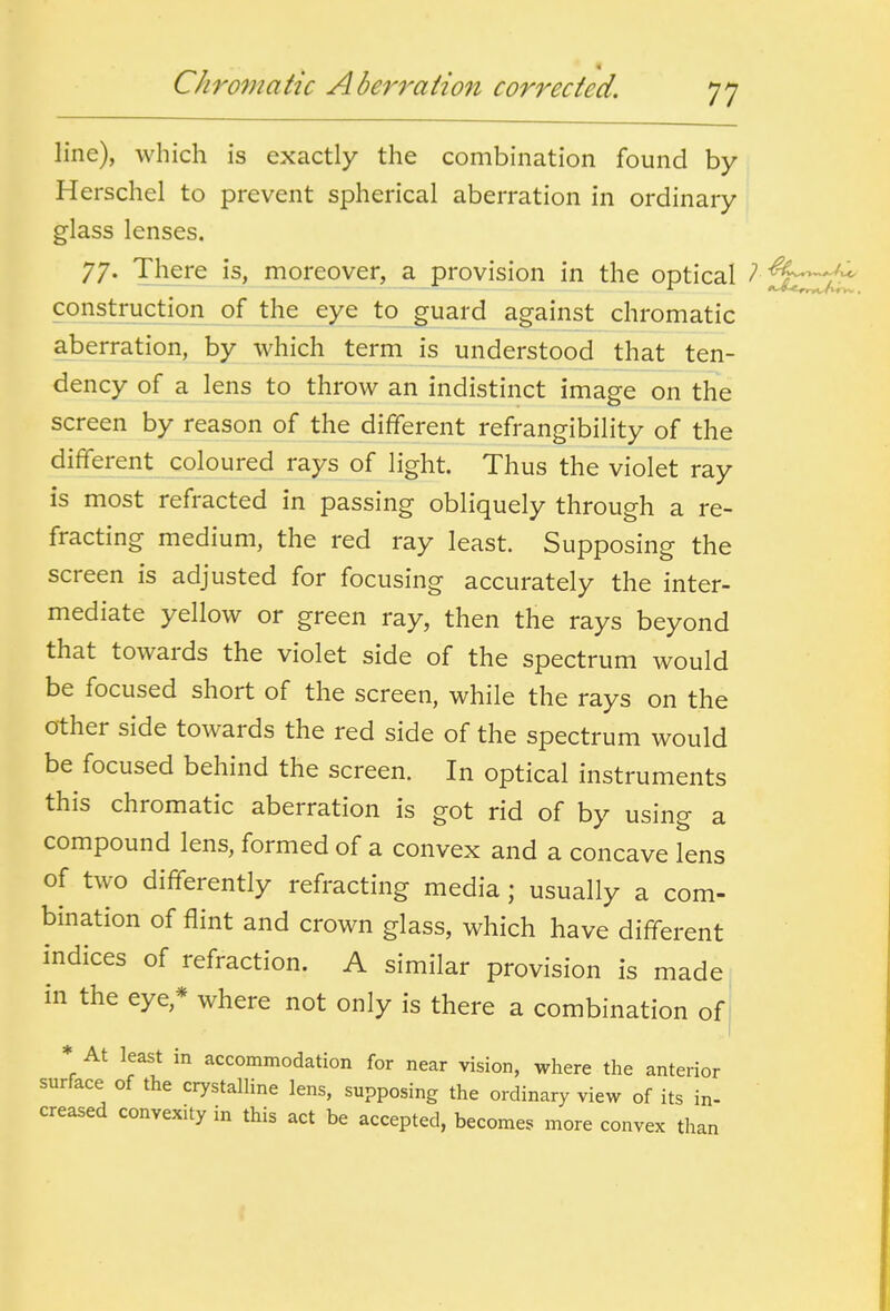 line), which is exactly the combination found by Herschel to prevent spherical aberration in ordinary glass lenses. 77. There is, moreover, a provision in the optical f^:^^ construction of the eye to guard against chromatic aberration, by which term is understood that ten- dency of a lens to throw an indistinct image on the screen by reason of the different refrangibility of the different coloured rays of light. Thus the violet ray is most refracted in passing obliquely through a re- fracting medium, the red ray least. Supposing the screen is adjusted for focusing accurately the inter- mediate yellow or green ray, then the rays beyond that towards the violet side of the spectrum would be focused short of the screen, while the rays on the other side towards the red side of the spectrum would be focused behind the screen. In optical instruments this chromatic aberration is got rid of by using a compound lens, formed of a convex and a concave lens of two differently refracting media ; usually a com- bination of flint and crown glass, which have different indices of refraction. A similar provision is made in the eye,* where not only is there a combination of ^ * At least in accommodation for near vision, where the anterior surface of the crystalline lens, supposing the ordinary view of its in- ' creased convexity in this act be accepted, becomes more convex than