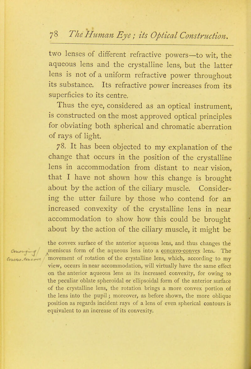 two lenses of different refractive powers—to wit, the aqueous lens and the crystalline lens, but the latter lens is not of a uniform refractive power throughout its substance. Its refractive power increases from its superficies to its centre. Thus the eye, considered as an optical instrument, is constructed on the most approved optical principles for obviating both spherical and chromatic aberration of rays of light. 78. It has been objected to my explanation of the change that occurs in the position of the crystalline lens in accommodation from distant to near vision, that I have not shown how this change is brought about by the action of the ciliary muscle. Consider- ing the utter failure by those who contend for an increased convexity of the crystalline lens in near accommodation to show how this could be brought about by the action of the ciliary muscle, it might be the convex surface of the anterior aqueous lens, and thus changes the CrMi^j^^/ ^meniscus form of the aqueous lens into a concavo-convex lens. The Ciru\>*f.t.cn^ef^ movement of rotation of the crystalline lens, which, according to my view, occurs in near accommodation, will virtually have the same effect on the anterior aqueous lens as its increased convexity, for owing to the peculiar oblate spheroidal or ellipsoidal form of the anterior surface of the crystalline lens, the rotation brings a more convex portion of the lens into the pupil; moreover, as before shown, the more oblique position as regards incident rays of a lens of even spherical contours is equivalent to an increase of its convexity.