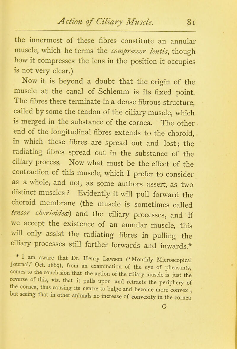 the innermost of these fibres constitute an annular muscle, which he terms the compressor Icntis, though how it compresses the lens in the position it occupies is not very clear.) Now it is beyond a doubt that the origin of the muscle at the canal of Schlemm is its fixed point. The fibres there terminate in a dense fibrous structure, called by some the tendon of the ciliary muscle, which is merged in the substance of the cornea. The other end of the longitudinal fibres extends to the choroid, in which these fibres are spread out and lost; the radiating fibres spread out in the substance of the ciliary process. Now what must be the effect of the contraction of this muscle, which I prefer to consider as a whole, and not, as some authors assert, as two distinct muscles .? Evidently it will pull forward the choroid membrane (the muscle is sometimes called tensor chorioidecB) and the ciliary processes, and if we accept the existence of an annular muscle, this will only assist the radiating fibres in pulling the ciliary processes still farther forwards and inwards * » I am aware that Dr. Henry Lawson ('Monthly Microscopical Journal,' Oct. 1869), from an examination of the eye of pheasants, comes to the conclusion that the action of the ciliary muscle is just the reverse of this, viz. that it pulls upon and retracts the periphery of the cornea, thus causing its centre to bulge and become more convex ; but seemg that in other animals no increase of convexity in the cornea G