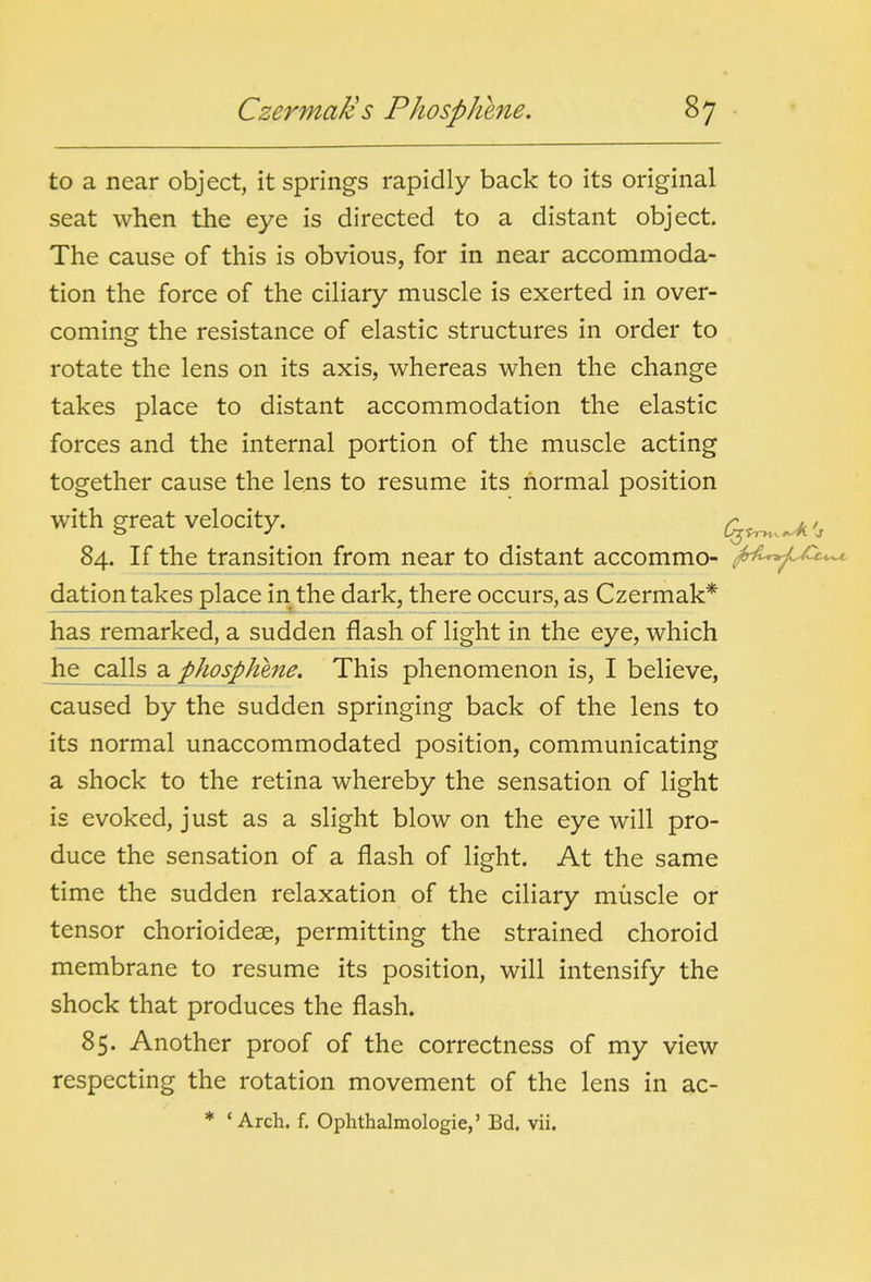 to a near object, it springs rapidly back to its original seat when the eye is directed to a distant object. The cause of this is obvious, for in near accommoda- tion the force of the ciliary muscle is exerted in over- coming the resistance of elastic structures in order to rotate the lens on its axis, whereas when the change takes place to distant accommodation the elastic forces and the internal portion of the muscle acting together cause the lens to resume its normal position with great velocity. ^ 84. If the transition from near to distant accommo- ^-fi^^^^^c*^ dation takes place in^the dark, there occurs, as Czermak* has remarked, a sudden flash of light in the eye, which he calls a phosphene. This phenomenon is, I believe, caused by the sudden springing back of the lens to its normal unaccommodated position, communicating a shock to the retina whereby the sensation of light is evoked, just as a slight blow on the eye will pro- duce the sensation of a flash of light. At the same time the sudden relaxation of the ciliary muscle or tensor chorioidese, permitting the strained choroid membrane to resume its position, will intensify the shock that produces the flash. 85. Another proof of the correctness of my view respecting the rotation movement of the lens in ac- * ' Arch. f. Ophthalmologic,' Bd. vii.