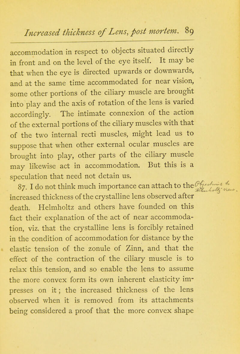 accommodation in respect to objects situated directly in front and on the level of the eye itself. It may be that when the eye is directed upwards or downwards, and at the same time accommodated for near vision, some other portions of the ciliary muscle are brought into play and the axis of rotation of the lens is varied accordingly. The intimate connexion of the action of the external portions of the ciliary muscles with that of the two internal recti muscles, might lead us to suppose that when other external ocular muscles are brought into play, other parts of the ciliary muscle may likewise act in accommodation. But this is a speculation that need not detain us. 87. I do not think much importance can attach to the^^ increased thickness of the crystalline lens observed after death. Helmholtz and others have founded on this fact their explanation of the act of near accommoda- tion, viz. that the crystalline lens is forcibly retained in the condition of accommodation for distance by the elastic tension of the zonule of Zinn, and that the effect of the contraction of the ciliary muscle is to relax this tension, and so enable the lens to assume the more convex form its own inherent elasticity im- presses on it; the increased thickness of the lens observed when it is removed from its attachments being considered a proof that the more convex shape