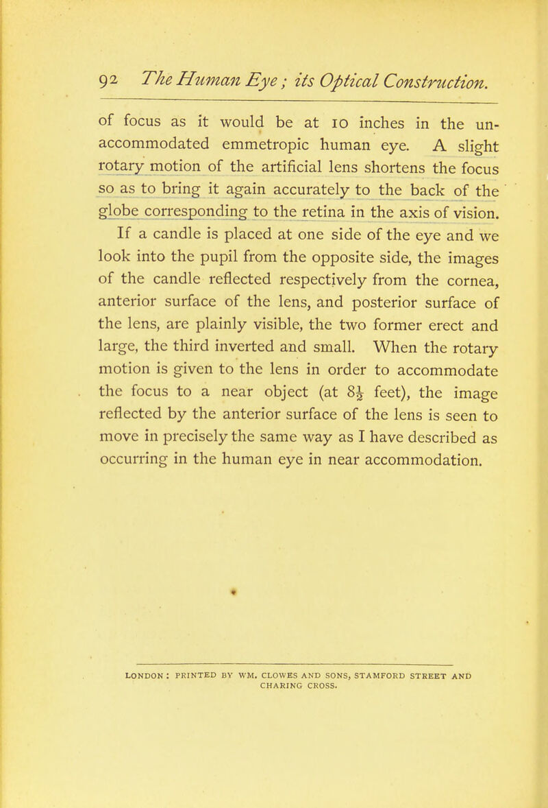 of focus as it would be at lO inches in the un- accommodated emmetropic human eye. A slight rotary motion of the artificial lens shortens the focus so as to bring it again accurately to the back of the globe corresponding to the retina in the axis of vision. If a candle is placed at one side of the eye and we look into the pupil from the opposite side, the images of the candle reflected respectively from the cornea, anterior surface of the lens, and posterior surface of the lens, are plainly visible, the two former erect and large, the third inverted and small. When the rotary motion is given to the lens in order to accommodate the focus to a near object (at Z\ feet), the image reflected by the anterior surface of the lens is seen to move in precisely the same way as I have described as occurring in the human eye in near accommodation. LONDON : PRINTED BV WM. CLOWES AND SONS, STAMFORD STREET AND CHARING CROSS.