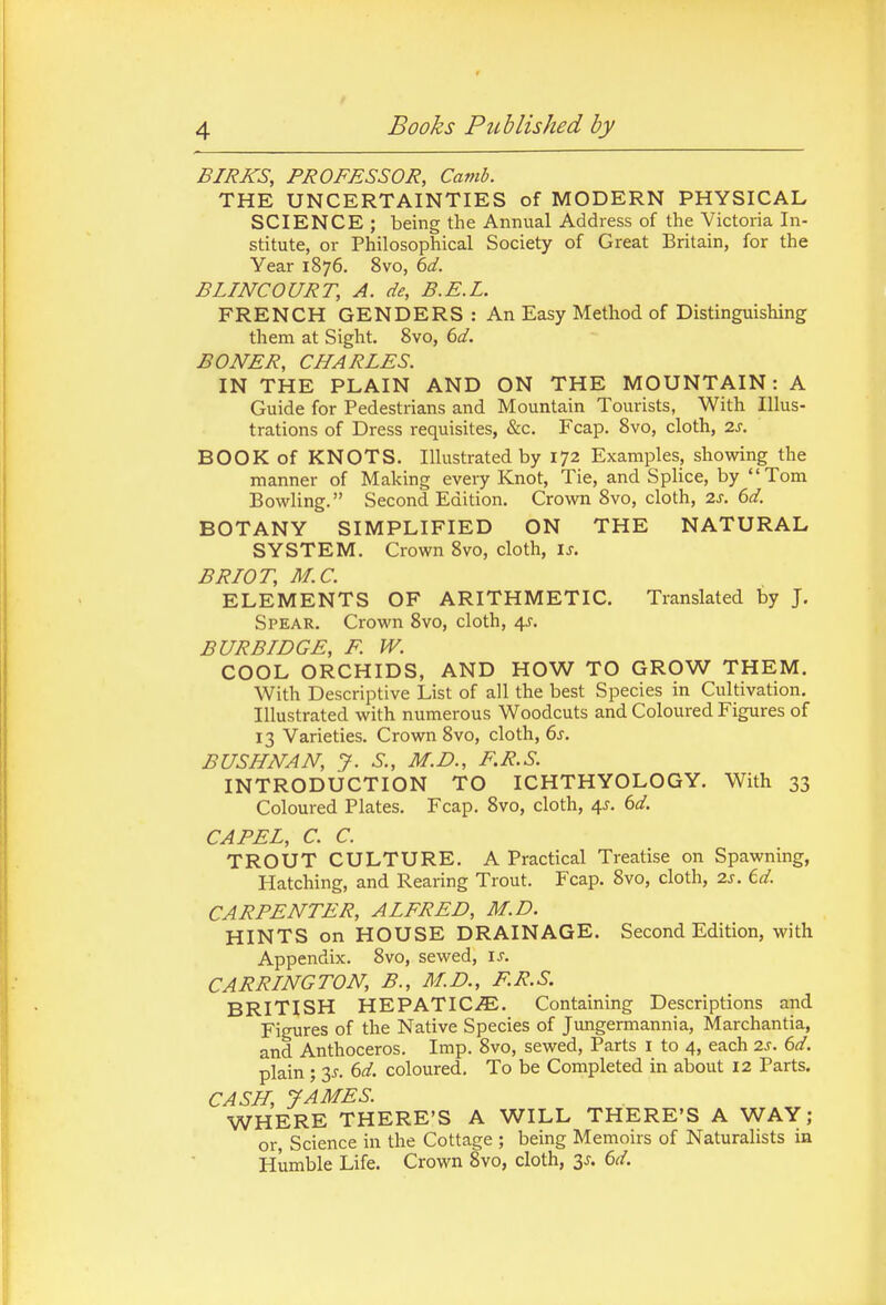 BIRKS, PROFESSOR, Camb. THE UNCERTAINTIES of MODERN PHYSICAL SCIENCE ; being the Annual Address of the Victoria In- stitute, or Philosophical Society of Great Britain, for the Year 1876. 8vo, 6d. BLINCOURT, A. de, B.E.L. FRENCH GENDERS : An Easy Method of Distinguishing them at Sight. 8vo, 6d. BONER, CHARLES. IN THE PLAIN AND ON THE MOUNTAIN: A Guide for Pedestrians and Mountain Tourists, With Illus- trations of Dress requisites, &c. Fcap. 8vo, cloth, 2s. BOOK of KNOTS. Illustrated by 172 Examples, showing the manner of Making every Knot, Tie, and Splice, by Tom Bowling. Second Edition. Crown 8vo, cloth, 2s. 6d. BOTANY SIMPLIFIED ON THE NATURAL SYSTEM. Crown 8vo, cloth, is. BRIOT, M.C. ELEMENTS OF ARITHMETIC. Translated by J. Spear. Crown 8vo, cloth, 4J. BURBIDGE, F. W. COOL ORCHIDS, AND HOW TO GROW THEM. With Descriptive List of all the best Species in Cultivation, Illustrated with numerous Woodcuts and Coloured Figures of 13 Varieties. Crown 8vo, cloth, 6j. BUSHNAN, J. S., M.D., F.R.S. INTRODUCTION TO ICHTHYOLOGY. With 33 Coloured Plates. Fcap. 8vo, cloth, 4^. 6d. CAPEL, C. C. TROUT CULTURE. A Practical Treatise on Spawning, Hatching, and Rearing Trout. Fcap. 8vo, cloth, 2s. id. CARPENTER, ALFRED, M.D. HINTS on HOUSE DRAINAGE. Second Edition, with Appendix. 8vo, sewed, is. CARPING TON, B., M.D., F.R.S. BRITISH HEPATIC/E. Containing Descriptions and Figures of the Native Species of Jungermannia, Marchantia, and Anthoceros. Imp. 8vo, sewed. Parts i to 4, each 2s. 6d. plain ; 3^. dd. coloured. To be Completed in about 12 Parts. CASH, JAMES. WHERE THERE'S A WILL THERE'S A WAY; or, Science in the Cottage ; being Memoirs of Naturalists in Humble Life. Crown Svo, cloth, 3J. 6d.