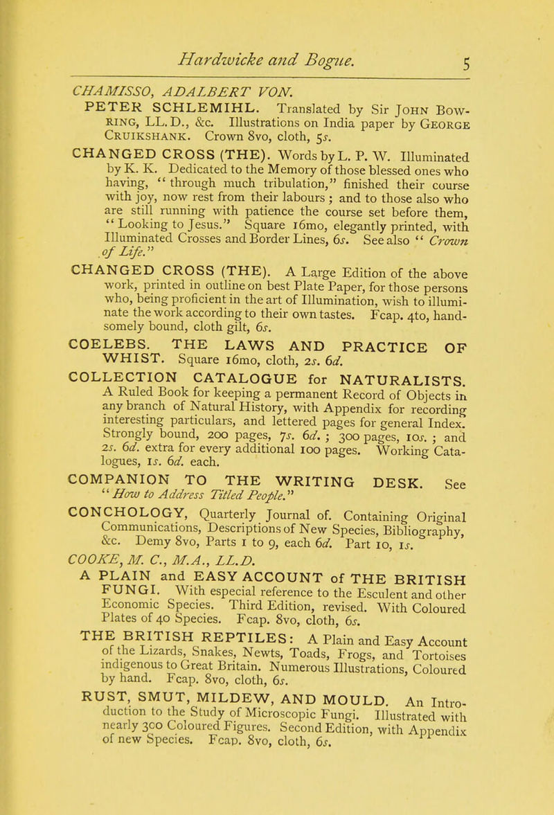 CHAMISSO, ADALBERT VON. PETER SCHLEMIHL. Translated by Sir John Bow- RING, LL.D., &c. Illustrations on India paper by George Cruikshank. Crown 8vo, cloth, 5j, CHANGED CROSS (THE). Words by L. P. W. Illuminated by K. K, Dedicated to the Memory of those blessed ones who having,  through much tribulation, finished their course with joy, now rest from their labours ; and to those also who are still running with patience the course set before them,  Looking to Jesus. Square i6mo, elegantly printed, with Illuminated Crosses and Border Lines, 6j. See also  Crown of Life. CHANGED CROSS (THE). A Large Edition of the above work, prmted in outline on best Plate Paper, for those persons who, being proficient in the art of Illumination, wish to illumi- nate the work according to their own tastes. Fcap. 4to, hand- somely bound, cloth gilt, 6s. COELEBS. THE LAWS AND PRACTICE OF WHIST. Square i6mo, cloth, is. 6d. COLLECTION CATALOGUE for NATURALISTS. A Ruled Book for keeping a permanent Record of Objects in any branch of Natural History, with Appendix for recording mteresting particulars, and lettered pages for general Index. Strongly bound, 200 pages, 7^-. 6d. ; 300 pages, ioj-. ; and 2s. 6d. extra for every additional 100 pages. Working Cata- logues, is. 6d. each. COMPANION TO THE WRITING DESK See '' How to Address Titled People. CONCHOLOGY, Quarterly Journal of. Containing Original Communications, Descriptions of New Species, Bibliography, &c. Demy 8vo, Parts i to 9, each ed. Part 10, is. COOKE, M. C, M.A., LL.D. A PLAIN and EASY ACCOUNT of THE BRITISH FUNGI. With especial reference to the Esculent and other Economic Species. Third Edition, revised. With Coloured Plates of 40 Species. Fcap. 8vo, cloth, 6s. THE BRITISH REPTILES : A Plain and Easy Account of the Lizards, Snakes, Newts, Toads, Frogs, and Tortoises indigenous to Great Britain. Numerous Illustrations, Coloured by hand. Fcap. 8vo, cloth, 6s. RUST, SMUT, MILDEW, AND MOULD. An Intro- duction to the Study of Microscopic Fungi. Illustrated with nearly 300 Coloured Figures. Second Edition, with Appendix of new Species. Fcap. 8vo, cloth, 6s.