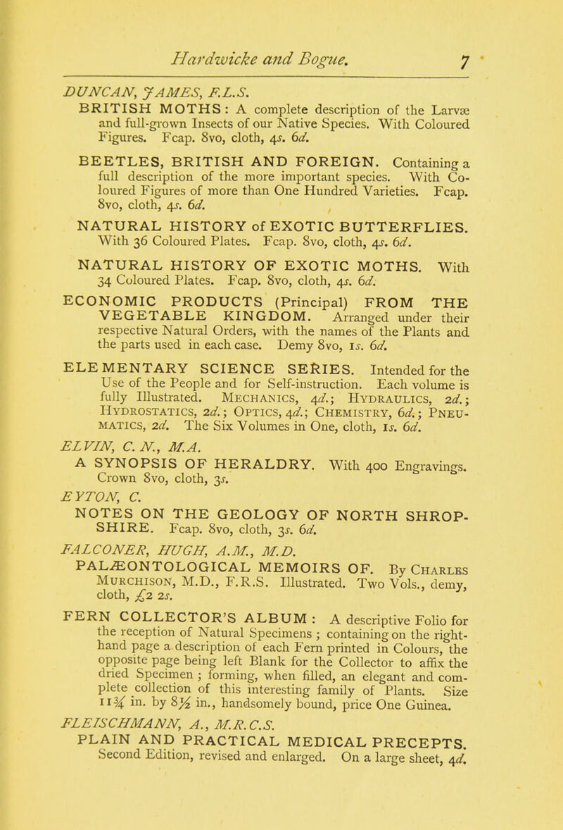 DUNCAN, JAMES, RL.S. BRITISH MOTHS: A complete description of the Larvae and full-grown Insects of our Native Species. With Coloured Figures. Fcap. 8vo, cloth, 4^. 6d. BEETLES, BRITISH AND FOREIGN. Containing a full description of the more important species. With Co- loured Figures of more than One Hundred Varieties. Fcap. 8vo, cloth, 4J. 6d. NATURAL HISTORY of EXOTIC BUTTERFLIES. With 36 Coloured Plates. Fcap. 8vo, cloth, 4^. 6d. NATURAL HISTORY OF EXOTIC MOTHS. With 34 Coloured Plates. Fcap. Svo, cloth, 4J. 6d. ECONOMIC PRODUCTS (Principal) FROM THE VEGETABLE KINGDOM. Arranged under their respective Natural Orders, with the names of the Plants and the parts used in each case. Demy Svo, is. 6d. ELEMENTARY SCIENCE SERIES. Intended for the Use of the People and for Self-instruction. Each volume is fully Illustrated. Mechanics, 4^.; Hydraulics, 2d.; Hydrostatics, 2d.-, Optics, 4^/.; Chemistry, 6d.; Pneu- matics, 2d. The Six Volumes in One, cloth, is. 6d. ELVIN, C.N., MA. A SYNOPSIS OF HERALDRY. With 400 Engravings. Crown Svo, cloth, 3J. EYTON, C. NOTES ON THE GEOLOGY OF NORTH SHROP- SHIRE. Fcap. Svo, cloth, 3J. 6d. FALCONER, HUGH, A.M., M.D. PAL^ONTOLOGICAL MEMOIRS OF. By Charles MURCHISON, M.D., F.R.S. Illustrated. Two Vols., demy, cloth, £2 2S. FERN COLLECTOR'S ALBUM : A descriptive Folio for the reception of Natural Specimens ; containing on the right- hand page a description of each Fern printed in Colours, the opposite page being left Blank for the Collector to affix the dried Specimen; forming, when filled, an elegant and com- plete collection of this mteresting family of Plants. Size 11^ in. by 8^ in., handsomely bound, price One Guinea. FLEISCHMANN, A., M.R.C.S. PLAIN AND PRACTICAL MEDICAL PRECEPTS. Second Edition, revised and enlarged. On a large sheet, 40^!