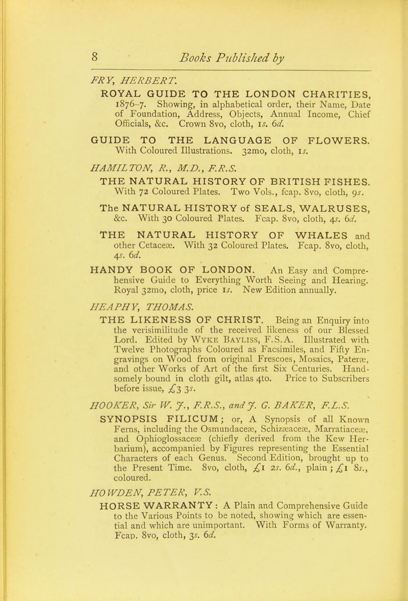 FRY, HERBERT. ROYAL GUIDE TO THE LONDON CHARITIES, 1876-7. Showing, in alphabetical order, their Name, Date of Foundation, Address, Objects, Annual Income, Chief Officials, &c. Crown 8vo, cloth, \s. 6d. GUIDE TO THE LANGUAGE OF FLOWERS. With Coloured Illustrations. 32mo, cloth, is. HAMIL TON, R., M. D., F. R. S. THE NATURAL HISTORY OF BRITISH FISHES. With 72 Coloured Plates. Two Vols., fcap. 8vo, cloth, gs. The NATURAL HISTORY of SEALS, WALRUSES, &c. With 30 Coloured Plates. Fcap. Svo, cloth, 4s. 6d. THE NATURAL HISTORY OF WHALES and other Cetacean. With 32 Coloured Plates. Fcap. Svo, cloth, 4y. 6cl. HANDY BOOK OF LONDON. An Easy and Compre- hensive Guide to Everything Worth Seeing and Hearing. Royal 32mo, cloth, price is. New Edition annually. HE A PHY, THOMAS. THE LIKENESS OF CHRIST. Being an Enquiry into the verisimilitude of the received likeness of our Blessed Lord. Edited by Wyke Bayliss, F.S.A. Illustrated with Twelve Photographs Coloured as Facsimiles, and Fifty En- gravings on Wood from original Frescoes, Mosaics, Paterce, and other Works of Art of the first Six Centuries. Hand- somely bound in cloth gilt, atlas 4to. Price to Subscribers before issue, £Ty 3J. HOOKER, Sir W. J., F.R.S., and J. G. BAKER, F.L.S. SYNOPSIS FILICUM; or, A Synopsis of all Known Fems, including the Osmundacese, Schizeeacese, Marratiacea;, and Ophioglossacea2 (chiefly derived from the Kew Her- barium), accompanied by Figures representing the Essential Characters of each Genus. Second Edition, brought up to the Present Time. 8vo, cloth, £1 2s. 6d., plain; 8j., coloured. HO WD EN, PE TER, V. S. HORSE WARRANTY : A Plain and Comprehensive Guide to the Various Points to be noted, showing which are essen- tial and which are unimportant. With Forms of WaiTanty. Fcap. 8vo, cloth, y. 6d.