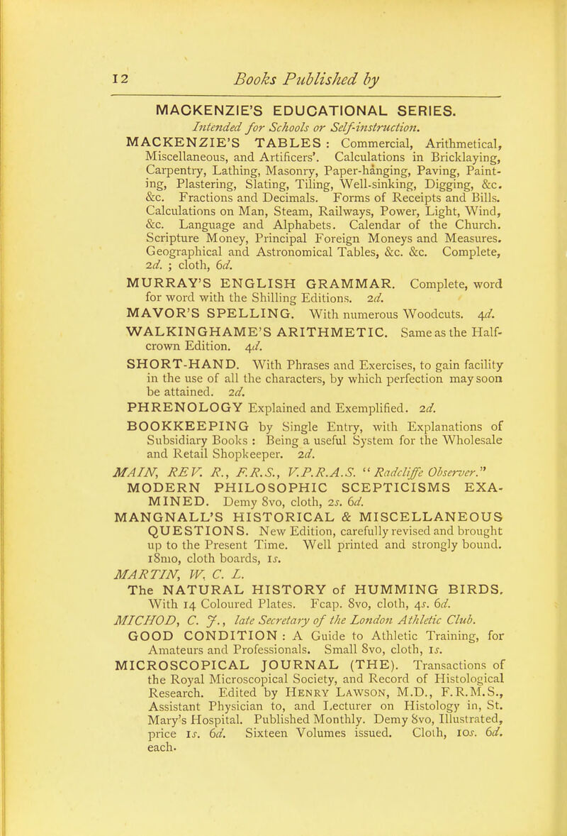 MACKENZIE'S EDUCATIONAL SERIES. Intended for Schools or Self-instruction. MACKENZIE'S TABLES : Commercial, Arithmetical, Miscellaneous, and Artificers'. Calculations in Bricklaying, Carpentry, Lathing, Masonry, Paper-hanging, Paving, Paint- ing, Plastering, Slating, Tiling, Well-sinking, Digging, &c. &c. Fractions and Decimals. Forms of Receipts and Bills. Calculations on Man, Steam, Railways, Power, Light, Wind, &c. Language and Alphabets. Calendar of the Church. Scripture Money, Principal Foreign Moneys and Measures. Geographical and Astronomical Tables, &c. &c. Complete, id. ; cloth, 6d. MURRAY'S ENGLISH GRAMMAR. Complete, word for word with the Shilling Editions, id. MAYOR'S SPELLING. With numerous Woodcuts. 40'. WALKINGHAME'S ARITHMETIC. Same as the Half- crown Edition. 4*/. SHORT-HAND. With Phrases and Exercises, to gain facility in the use of all the characters, by which perfection may soon be attained. 2d. PHRENOLOGY Explained and Exemplified. 2.d. BOOKKEEPING by Single Entry, with Explanations of Subsidiary Books : Being a useful System for the Wholesale and Retail Shopkeeper, id. MAIN, REV. R., F.R.S., V.P.R.A.S. Radcliffe Observer. MODERN PHILOSOPHIC SCEPTICISMS EXA- MINED. Demy 8vo, cloth, is. 6d. MANGNALL'S HISTORICAL & MISCELLANEOUS QUESTIONS. New Edition, carefully revised and brought up to the Present Time. Well printed and strongly bound. l8mo, cloth boards, \s. MARTIN, W.. C. I. The NATURAL HISTORY of HUMMING BIRDS. With 14 Coloured Plates. Fcap. 8vo, clolh, 4^. 6d. MIC HOD, C. J., late Secretary of the London Athletic Club. GOOD CONDITION : A Guide to Athletic Training, for Amateurs and Professionals. Small 8vo, cloth, is. MICROSCOPICAL JOURNAL (THE). Transactions of the Royal Microscopical Society, and Record of Histological Research. Edited by Henry Lawson, M.D., F.R.M.S., Assistant Physician to, and I^ecturer on Histology in, St. Mary's Hospital. Published Monthly. Demy Svo, Illustrated, price \s. 6d. Sixteen Volumes issued. Cloth, 10s. 6d. each.