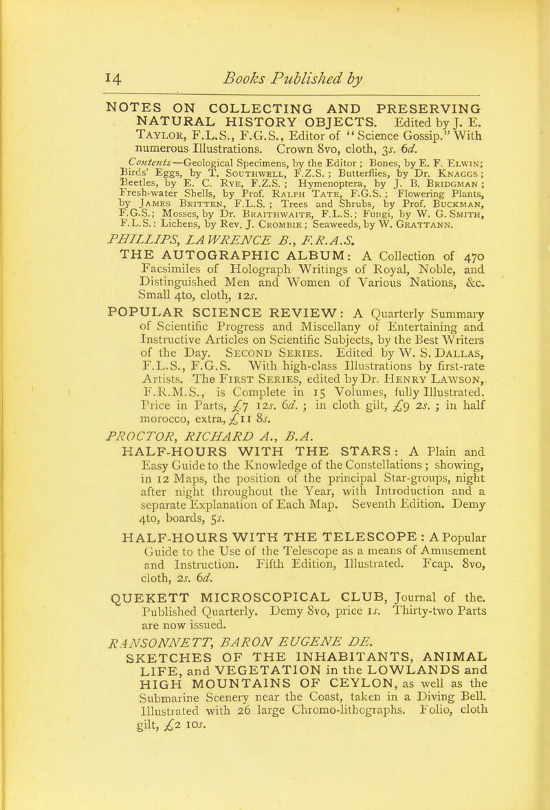 NOTES ON COLLECTING AND PRESERVING NATURAL HISTORY OBJECTS. Edited by J. E. Taylor, F.L.S., F.G.S., Editor of Science Gossip. With numerous Illustrations. Crown 8vo, cloth, 3^. dd. Contents—Geological Specimens, by the Editor ; Bones, by E. F. Elwin; Birds' Eggs, by T. Southwell, F.Z.S. ; Butterflies, by Dr. Knaggs ; Beetles, by E. C. Rye, F.Z.S. ; Hymenoptera, by J. B. Bridgman ; Fresh-water Shells, by Prof. Ralph Tate, F.G.S. ; Flowering Plants, by James Britten, F.L.S. ; Trees and Shrubs, by Prof. Buckman, F.G.S.; Mosses, by Dr. Braithwaite, F.L.S.; Fungi, by W. G.Smith, F.L.S.; Lichens, by Rev. J. Crombie ; Seaweeds, by W. Gkattann. PHILLIPS, LAWRENCE B., F.R.A.S. THE AUTOGRAPHIC ALBUM: A Collection of 470 Facsimiles of Holograph Writings of Royal, Noble, and Distinguished Men and Women of Various Nations, &c. Small 4to, cloth, 12s. POPULAR SCIENCE REVIEW: A Quarterly Summaiy of Scientific Progress and Miscellany of Entertaining and Instructive Articles on Scientific Subjects, by the Best Writers of the Day. Second Series. Edited by W. S. Dallas, F.L.S., F.G.S. With high-class Illustrations by first-rate Artist.s. The First Series, edited by Dr. Henry Lawson,. F.R.M.S., is Complete in 15 Volumes, fully Illustrated. Price in Parts, ^.'J 12s. 6d. ; in cloth gilt, £g 2s. in half morocco, extra, 11 8j. PROCTOR, RICHARD A., B.A. HALF-HOURS WITH THE STARS: A Plain and Easy Guide to the Knowledge of the Constellations ; showing, in 12 Maps, the position of the principal Star-groups, night after night throughout the Year, with Introduction and a separate Explanation of Each Map. Seventli Edition. Demy 4to, boards, 5^. HALF-HOURS WITH THE TELESCOPE : A Popular Guide to the Use of the Telescope as a means of Amusement and Instruction. Fifth Edition, Illustrated. Fcap. 8vo, cloth, 2s. 6d. QUEKETT MICROSCOPICAL CLUB, Journal of the. Published Quarterly. Demy 8vo, price is. Thirty-two Parts are now issued. RANSONNETT, BARON EUGENE DE. SKETCHES OF THE INHABITANTS, ANIMAL LIFE, and VEGETATION in the LOWLANDS and HIGH MOUNTAINS OF CEYLON, as well as the Submarine Scenery near the Coast, taken in a Diving Bell. Illustrated with 26 large Chromo-lithographs. Folio, cloth gilt, £2 \os.