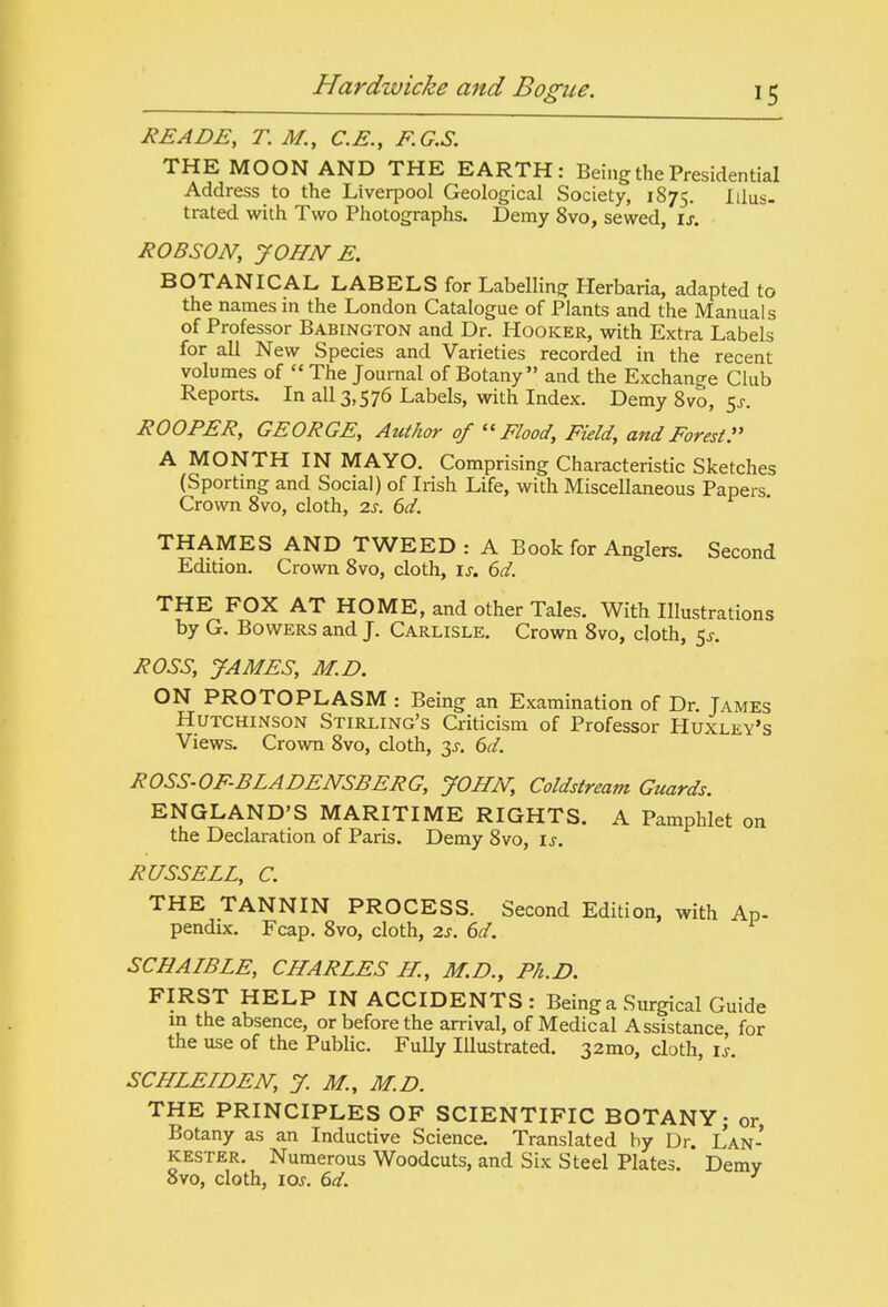 READE, T. M., C.E., F.G.S. THE MOON AND THE EARTH: Being the Presidential Address to the Liverpool Geological Society, 1875. Iilus- trated with Two Photographs. Demy 8vo, sewed, is. ROBSON, JOHN E. BOTANICAL LABELS for Labelling Herbaria, adapted to the names in the London Catalogue of Plants and the Manuals of Professor Babington and Dr. Hooker, with Extra Labels for all New Species and Varieties recorded in the recent volumes of  The Journal of Botany and the Exchange Club Reports. In all 3,576 Labels, with Index. Demy Svo, 5^-. ROOFER, GEORGE, Author of ''Flood, Field, and Forest r A MONTH IN MAYO. Comprising Characteristic Sketches (Sportmg and Social) of Irish Life, with Miscellaneous Papers. Crowm Svo, cloth, is. 6d. THAMES AND TWEED : A Book for Anglers. Second Edition. Crown Svo, cloth, is. 6d. THE FOX AT HOME, and other Tales. With Illustrations by G. Bowers and J. Carlisle. Crown Svo, doth, 5^-. ROSS, JAMES, M.D. ON PROTOPLASM : Being an Examination of Dr. Tames Hutchinson Stirling's Criticism of Professor Huxley's Views. Crown Svo, cloth, 3^. 6^/. ROSS-OFBLADENSBERG, JOHN, Coldstream Guards. ENGLAND'S MARITIME RIGHTS. A Pamphlet on the Declaration of Paris. Demy Svo, is. RUSSELL, C. THE TANNIN PROCESS. Second Edition, with Ap- pendix. Fcap. Svo, cloth, zs. 6d. SCHAIBLE, CHARLES H, M.D., Ph.D. FIRST HELP IN ACCIDENTS: Being a Surgical Guide in the absence, or before the arrival, of Medical Assistance for the use of the Public. Fully Illustrated. 32mo, cloth, is. SCHLELDEISr, J. M., M.D. THE PRINCIPLES OF SCIENTIFIC BOTANY; or Botany as an Inductive Science. Translated by Dr. Lan- kester. Numerous Woodcuts, and Six Steel Plates. Demy Svo, cloth, loj. ^d. ^