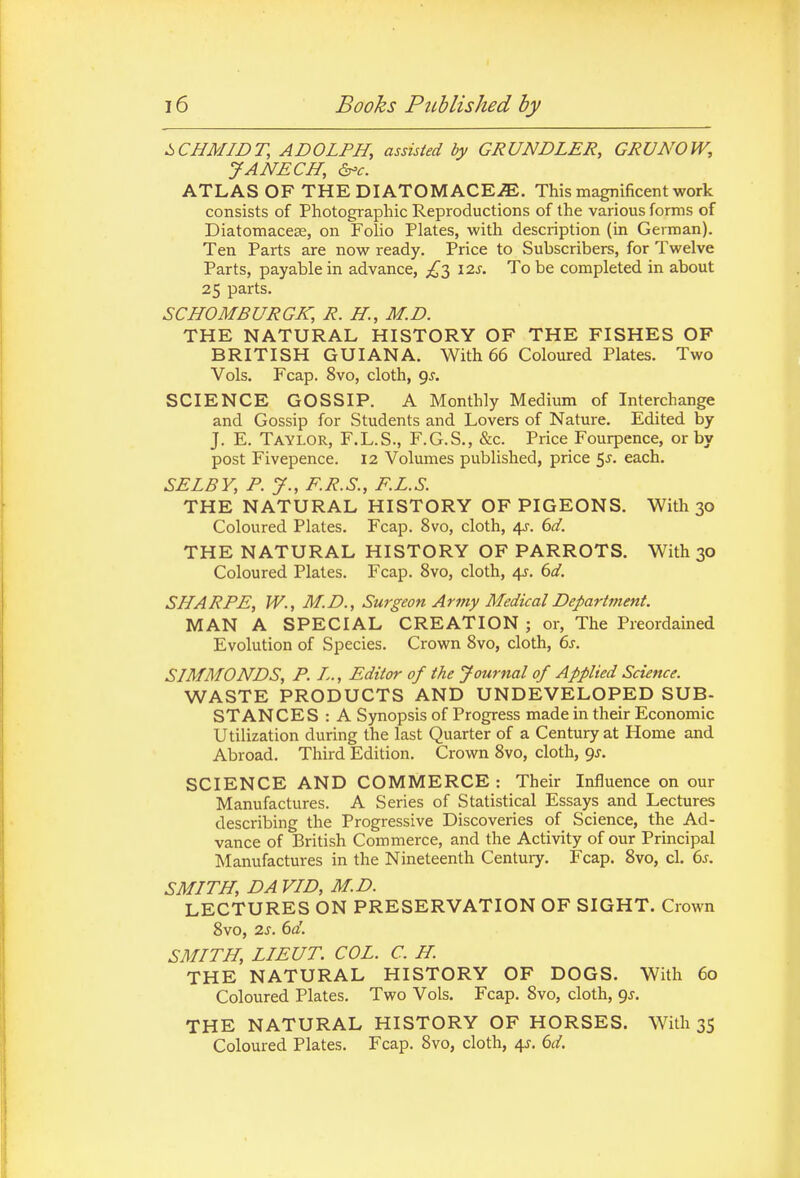 i>CBMIDT, ADOLPH, assisted by GRUNDLER, GRUNOW, JANECH, ATLAS OF THE DIATOMACE^. This magnificent work consists of Photographic Reproductions of the various forms of Diatomacese, on Folio Plates, with description (in German). Ten Parts are now ready. Price to Subscribers, for Twelve Parts, payable in advance, 12s. To be completed in about 25 parts. SCHOMBURGK, R. H., M.D. THE NATURAL HISTORY OF THE FISHES OF BRITISH GUIANA. With 66 Coloured Plates. Two Vols. Fcap. 8vo, cloth, 9^. SCIENCE GOSSIP. A Monthly Medium of Interchange and Gossip for Students and Lovers of Nature. Edited by J. E. Taylor, F.L.S., F.G.S., &c. Price Fourpence, or by post Fivepence. 12 Volumes published, price 5J. each. SELBY, P. y., F.R.S., F.L.S. THE NATURAL HISTORY OF PIGEONS. With 30 Coloured Plates. Fcap. 8vo, cloth, 4X. 6d. THE NATURAL HISTORY OF PARROTS. With 30 Coloured Plates. Fcap. 8vo, cloth, 4^. 6d. SHARPE, W., M.D., Swgeon Army Medical Department. MAN A SPECIAL CREATION ; or. The Preordained Evolution of Species. Crown Svo, cloth, 6s. SIMMONDS, P. L., Editor of the Journal of Applied Science. WASTE PRODUCTS AND UNDEVELOPED SUB- STANCES : A Synopsis of Progress made in their Economic Utilization during the last Quarter of a Century at Home and Abroad. Third Edition. Crown Svo, cloth, gs. SCIENCE AND COMMERCE : Their Influence on our Manufactures. A Series of Statistical Essays and Lectures describing the Progressive Discoveries of Science, the Ad- vance of British Commerce, and the Activity of our Principal Tklanufactures in the Nineteenth Century. Fcap. Svo, cl. ds. SMITH, DA VID, M.D. LECTURES ON PRESERVATION OF SIGHT. Crown Svo, 2J. 6fl'. SMITH, LIEUT. COL. C. H. THE NATURAL HISTORY OF DOGS. With 60 Coloured Plates. Two Vols. Fcap. Svo, cloth, gj. THE NATURAL HISTORY OF HORSES. With 35 Coloured Plates. Fcap. Svo, cloth, 4J. 6d.