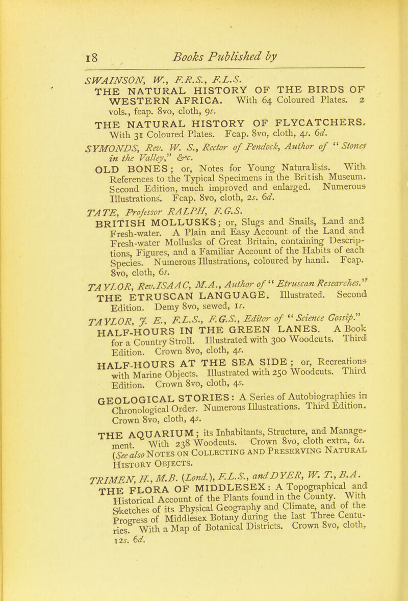 SWAINSON, W., F.R.S., F.L.S. THE NATURAL HISTORY OF THE BIRDS OF WESTERN AFRICA. With 64 Coloured Plates. 2 vols., fcap. 8vo, cloth, gs. THE NATURAL HISTORY OF FLYCATCHERS, With 31 Coloured Plates. Fcap. 8vo, cloth, a^. 6d. SYMONDS, Rev. W. S., Rector of Pendock, Author of ''Stones in the Valley, &^c. OLD BONES; or, Notes for Young Naturalists, With References to the Typical Specimens in the British Museum. Second Edition, much improved and enlarged. Numerous Illustrations. Fcap. 8vo, cloth, 2s. 6d. TATE, Professor RALPH, F.G.S. BRITISH MOLLUSKS; or. Slugs and Snails, Land and Fresh-water. A Plain and Easy Account of the Land and Fresh-water MoUusks of Great Britain, containing Descrip- tions, Figures, and a Familiar Account of the Habits of each Species. Numerous Illustrations, coloured by hand. Fcap. 8vo, cloth, 6s. TAYLOR, Rev.LSAAC, M.A., Author of Etruscan Researches.''' THE ETRUSCAN LANGUAGE. Illustrated. Second Edition. Demy 8vo, sewed, \s. TAYLOR, 7. E., F.L.S., F.G.S., Editor of ''Science Gossip. HALF-HOURS IN THE GREEN LANES. A Book for a Country Stroll. Illustrated with 300 Woodcuts. Third Edition. Crowm 8vo, cloth, 4J. HALF-HOURS AT THE SEA SIDE ; or, Recreations with Marine Objects. Illustrated with 250 Woodcuts. Thu'd Edition. Crown 8vo, cloth, 4J. GEOLOGICAL STORIES : A Series of Autobiographies in Chronological Order. Numerous Illustrations. Third Edition. Crown 8vo, cloth, 4J. THE AQUARIUM; its Inhabitants, Structure, and Manage- ment With 238 Woodcuts. Crown 8vo, cloth extra, es. {Seealso'i^ioTm on Collecting and Preserving Natural History Objects. TRLMEN,H.,M.B. [Land.), F.L.S., and DYER, W. T.,B.A. THE FLORA OF MIDDLESEX: A Topographical and Historical Account of the Plants found in the County With Sketches of its Physical Geography and Climate, and of the Progress of Middlesex Botany during the last Three Centu- ries With a Map of Botanical Districts. Crown 8vo, cloth, \2s. 6d.