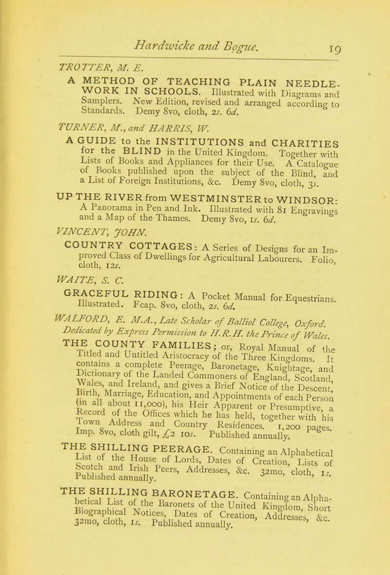 TROTTER, M. E. A METHOD OF TEACHING PLAIN NEEDLE- WORK IN SCHOOLS. Illustrated with Diagrams and Samplers. New Edition, revised and arranged according to Standards. Demy 8vo, cloth, 2.s. 6d. TURNER, M.,and HARRIS, W. A GUIDE to the INSTITUTIONS and CHARITIES for the BLIND in the United Kingdom. Together with Lists of Books and Appliances for their Use. A Catalogue of Books published upon the subject of the Blind, and a List of Foreign Institutions, &c. Demy 8vo, cloth, y. UP THE RIVER from WESTMINSTER to WINDSOR: A Panorama in Pen and Ink. Illustrated with 81 Engravings and a Map of the Thames. Demy 8vo, is. 6d. VINCENT, JOHN. COUNTRY COTTAGES: A Series of Designs for an Im- proved Class of Dwellings for Agricultural Labourers. Folio cloth, izf. ' WAITE, S. C. ^^TH^f^^^ ^^^^^^'^ Manual for Equestrians. Illustrated. Fcap. 8vo, cloth, 2J. bd. WALFORD, E. M.A., Late Scholar of Balliol College, Oxford. Dedicated by Express Permission to H.R.H. the PHnce of Wales ™T^.,5°^^7^,^^^^^^^^' Royal Manual of the litled and Untitled Aristocracy of the Three Kingdoms It contains a complete Peerage, Baronetage, Knightage,' and Dictionary of the Landed Commoners of England, Scotland, S^^'^r'^.^'^^^'^' gives a Brief Notice of the Descent Birth Marriage, Education, and Appointments of each Person On about II GOO), his Heir Apparent or Presumptive, a Record of the Offices which he has held, together with his lown Address and Country Residences. 1,200 pages Imp. 8vo, cloth gilt, £2 los. Published annually. * '^^L!st^'?^fi;i'^R'^ ^^ff-''?^ Containing an Alphabetical List of the House of Lords, Dates of Creation, Lists of '^^^JVi^^^^^. BARONETAGE. Containing an Alpha- betical List of the Baronets of the United Kingdom, Short Biographical Notices, Dates of Creation, Addresses &c 32mo, cloth, IX. Published annually. ' ^'