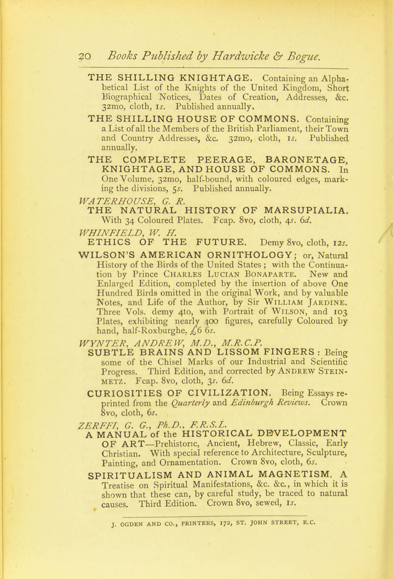 30 Books Published by Hardwicke & Bogue. THE SHILLING KNIGHTAGE. Containing an Alpha- betical List of the Knights of the United Kingdom, Short Biographical Notices, Dates of Creation, Addresses, &c. 32mo, cloth, \s. Published annually. THE SHILLING HOUSE OF COMMONS. Containing a List of all the Members of the British Parliament, their Town and Country Addresses, &c. 32mo, cloth, \s. Published annually. THE COMPLETE PEERAGE, BARONETAGE, KNIGHTAGE, AND HOUSE OF COMMONS. In One Volume, 32mo, half-bound, with coloured edges, mark- ing the divisions, 5j. Published annually. WATERHOUSE, G. R. THE NATURAL HISTORY OF MARSUPIALIA. With 34 Coloured Plates. Fcap. 8vo, cloth, \s. 6d. WHINFIELD, W. H. ETHICS OF THE FUTURE. Demy 8vo, cloth, I2j. WILSON'S AMERICAN ORNITHOLOGY; or, Natural History of the Birds of the United States ; with the Continua- tion by Prince Charles Lucian Bonaparte. New and Enlarged Edition, completed by the insertion of above One Hundred Birds omitted in the original Work, and by valuable Notes, and Life of the Author, by Sir William Jardine. Three Vols, demy 4to, with Portrait of Wilson, and 103 Plates, exhibiting nearly ^|.oo figures, carefully Coloured by hand, half-Roxburghe, £6 6s. WYNTER, ANDREW, M.D., M.R.C.P. SUBTLE BRAINS AND LISSOM FINGERS: Being some of the Chisel Marks of our Industrial and Scientific Progress. Third Edition, and corrected by Andrew Stein- METZ. Fcap. 8vo, cloth, 3^-. 6^/. CURIOSITIES OF CIVILIZATION. Being Essays re- printed from the Quarterly and Edinburgh Reviews. Crown 8vo, cloth, 6j. ZERFFI, G. G., Ph.D.. F.R.S.L. A MANUAL of the HISTORICAL DEVELOPMENT OF ART—Prehistoric, Ancient, Hebrew, Classic, Early Christian. With special reference to Architecture, Sculpture, Painting, and Ornamentation. Crown 8vo, cloth, 6s. SPIRITUALISM AND ANIMAL MAGNETISM. A Treatise on vSpiritual Manifestations, &c. &c., in which it is shown that these can, by careful study, be traced to natural causes. Third Edition. Crown 8vo, sewed, is. J. OGDEN AND CO., PRINTERS, I72, ST. JOHN STREET, E.G.