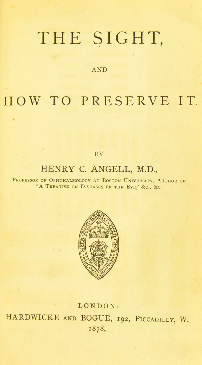 THE SIGHT, AND HOW TO PRESERVE IT. BY HENRY C. ANGELL, M.D., Professor of Ophthalmology at Boston University, Author of 'A Treatise on Diseases of the Eye/ &c., &c. LONDON: HARDWICKE and BOGUE, 192, Piccadilly, W. 1878.