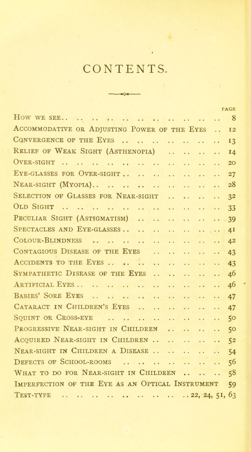 CONTENTS. ——o* PAGE How WE SEE. . . , 8 Accommodative or Adjusting Power of the Eyes .. 12 Convergence of the Eyes 13 Relief of Weak Sight (Asthenopia) 14 Over-sight 20 Eye-glasses for Over-sight 27 Near-sight (Myopia) 28 Selection of Glasses for Near-sight 32 Old Sight 33 Peculiar Sight (Astigmatism) 39 Spectacles and Eye-glasses 41 Colour-Blindness 42 Contagious Disease of the Eyes 43 Accidents to the Eyes 43 Sympathetic Disease of the Eyes 46 Artificial Eyes 46 * Babies' Sore Eyes 47 Cataract in Children's Eyes 47 Squint or Cross-eye 50 Progressive Near-sight in Children 50 Acquired Near-sight in Children 52 Near-sight in Children a Disease 54 Defects of School-rooms 56 What to do for Near-sight in Children 58 Imperfection of the Eye as an Optical Instrument 59 Test-type 22,24,51,63