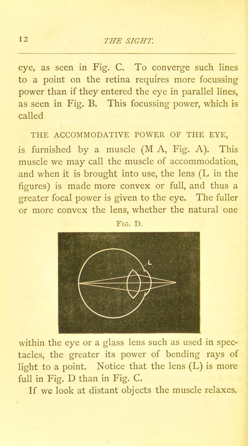 eye, as seen in Fig. C. To converge such lines to a point on the retina requires more focussing power than if they entered the eye in parallel lines, as seen in Fig. B. This focussing power, which is called THE ACCOMMODATIVE POWER OF THE EYE, is furnished by a muscle (M A, Fig. A). This muscle we may call the muscle of accommodation, and when it is brought into use, the lens (L in the figures) is made more convex or full, and thus a greater focal power is given to the eye. The fuller or more convex the lens, whether the natural one Fig. D. within the eye or a glass lens such as used in spec- tacles, the greater its power of bending rays of light to a point. Notice that the lens (L) is more full in Fig. D than in Fig. C. If we look at distant objects the muscle relaxes,