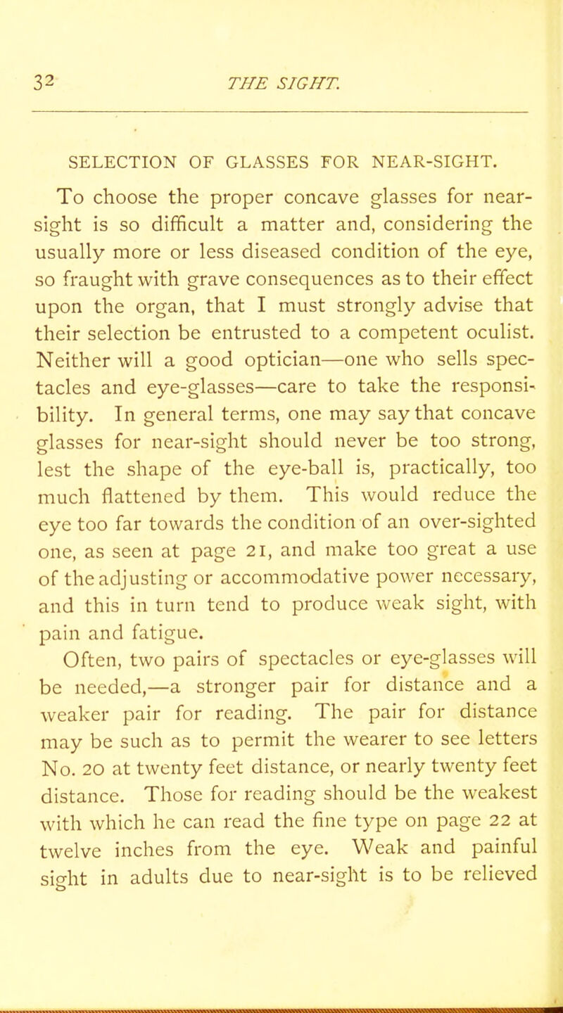 SELECTION OF GLASSES FOR NEAR-SIGHT. To choose the proper concave glasses for near- sight is so difficult a matter and, considering the usually more or less diseased condition of the eye, so fraught with grave consequences as to their effect upon the organ, that I must strongly advise that their selection be entrusted to a competent oculist. Neither will a good optician—one who sells spec- tacles and eye-glasses—care to take the responsi- bility. In general terms, one may say that concave glasses for near-sight should never be too strong, lest the shape of the eye-ball is, practically, too much flattened by them. This would reduce the eye too far towards the condition of an over-sighted one, as seen at page 21, and make too great a use of the adjusting or accommodative power necessary, and this in turn tend to produce weak sight, with pain and fatigue. Often, two pairs of spectacles or eye-glasses will be needed,—a stronger pair for distance and a weaker pair for reading. The pair for distance may be such as to permit the wearer to see letters No. 20 at twenty feet distance, or nearly twenty feet distance. Those for reading should be the weakest with which he can read the fine type on page 22 at twelve inches from the eye. Weak and painful sight in adults due to near-sight is to be relieved