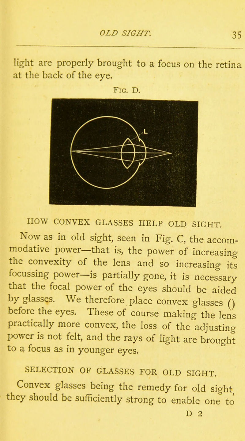 light are properly brought to a focus on the retina at the back of the eye. Fig. D. HOW CONVEX GLASSES HELP OLD SIGHT. Now as in old sight, seen in Fig. C, the accom- modative power—that is, the power of increasing the convexity of the lens and so increasing its focussing power—is partially gone, it is necessary that the focal power of the eyes should be aided by glasses. We therefore place convex glasses () before the eyes. These of course making the lens practically more convex, the loss of the adjusting power is not felt, and the rays of light are brought to a focus as in younger eyes. SELECTION OF GLASSES FOR OLD SIGHT. Convex glasses being the remedy for old sight they should be sufficiently strong to enable one to D 2
