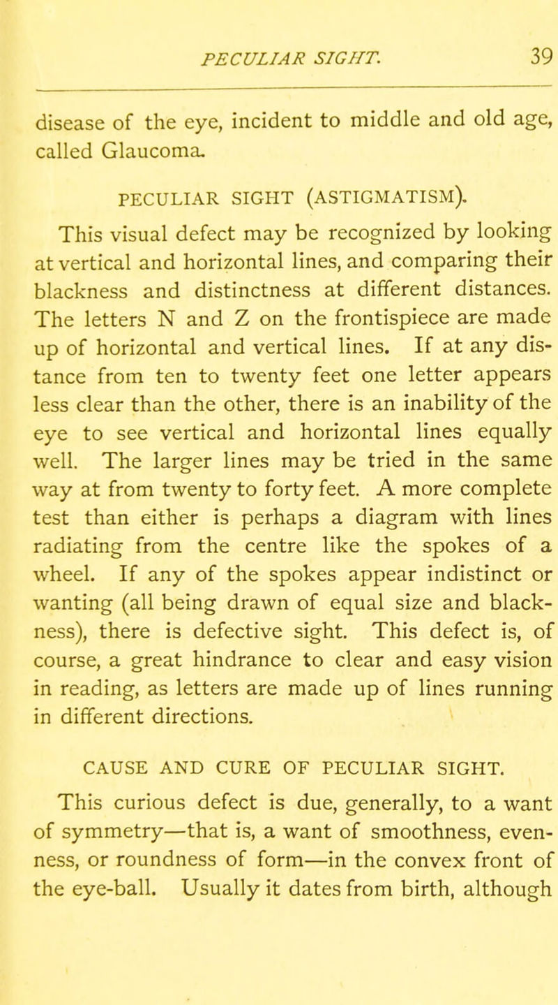 disease of the eye, incident to middle and old age, called Glaucoma. PECULIAR SIGHT (ASTIGMATISM), This visual defect may be recognized by looking at vertical and horizontal lines, and comparing their blackness and distinctness at different distances. The letters N and Z on the frontispiece are made up of horizontal and vertical lines. If at any dis- tance from ten to twenty feet one letter appears less clear than the other, there is an inability of the eye to see vertical and horizontal lines equally well. The larger lines may be tried in the same way at from twenty to forty feet. A more complete test than either is perhaps a diagram with lines radiating from the centre like the spokes of a wheel. If any of the spokes appear indistinct or wanting (all being drawn of equal size and black- ness), there is defective sight. This defect is, of course, a great hindrance to clear and easy vision in reading, as letters are made up of lines running in different directions. CAUSE AND CURE OF PECULIAR SIGHT. This curious defect is due, generally, to a want of symmetry—that is, a want of smoothness, even- ness, or roundness of form—in the convex front of the eye-ball. Usually it dates from birth, although