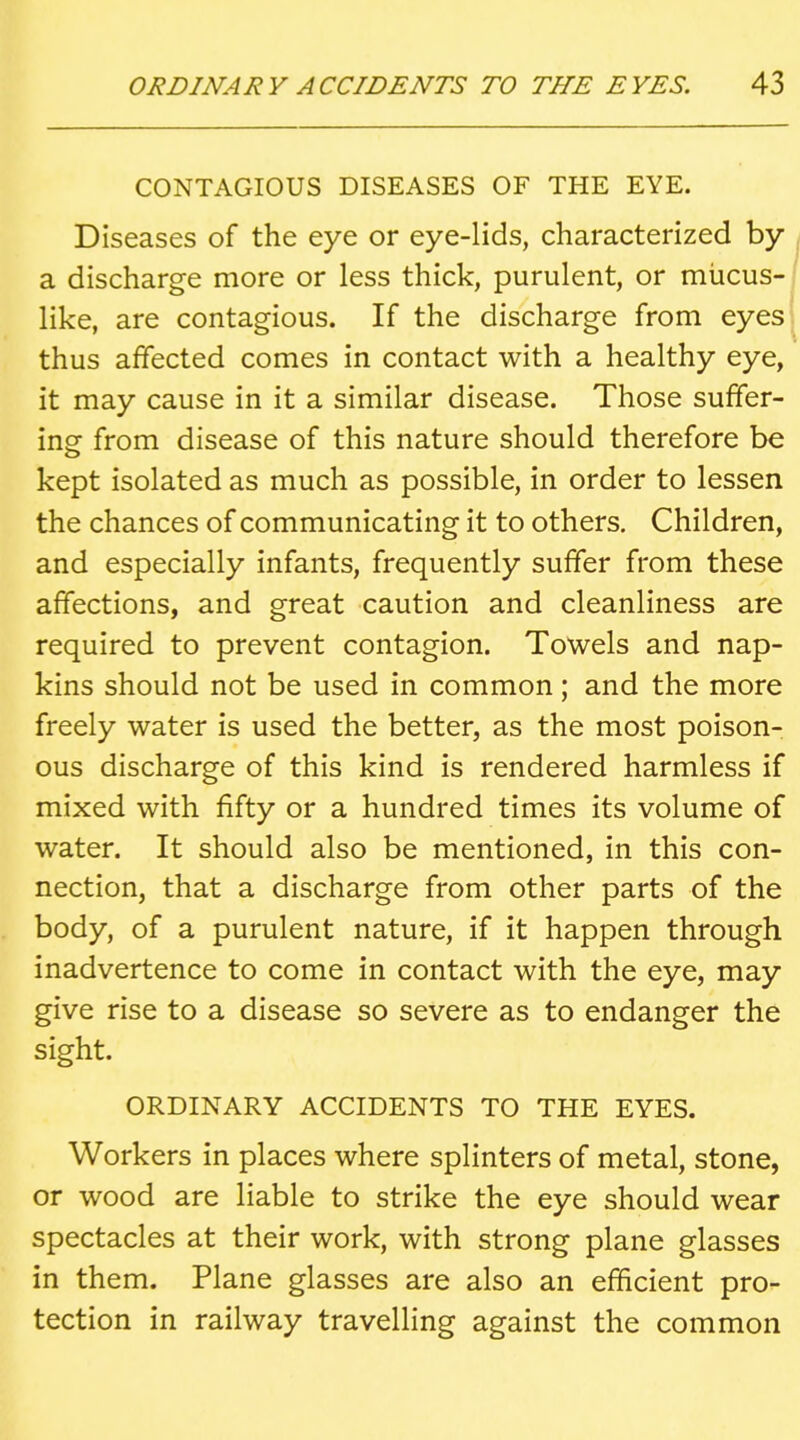 CONTAGIOUS DISEASES OF THE EYE. Diseases of the eye or eye-lids, characterized by a discharge more or less thick, purulent, or mucus- like, are contagious. If the discharge from eyes thus affected comes in contact with a healthy eye, it may cause in it a similar disease. Those suffer- ing from disease of this nature should therefore be kept isolated as much as possible, in order to lessen the chances of communicating it to others. Children, and especially infants, frequently suffer from these affections, and great caution and cleanliness are required to prevent contagion. Towels and nap- kins should not be used in common; and the more freely water is used the better, as the most poison- ous discharge of this kind is rendered harmless if mixed with fifty or a hundred times its volume of water. It should also be mentioned, in this con- nection, that a discharge from other parts of the body, of a purulent nature, if it happen through inadvertence to come in contact with the eye, may give rise to a disease so severe as to endanger the sight. ORDINARY ACCIDENTS TO THE EYES. Workers in places where splinters of metal, stone, or wood are liable to strike the eye should wear spectacles at their work, with strong plane glasses in them. Plane glasses are also an efficient pro- tection in railway travelling against the common