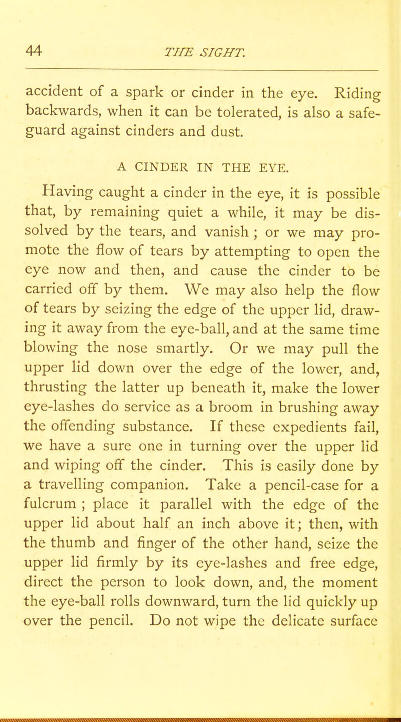 accident of a spark or cinder in the eye. Riding backwards, when it can be tolerated, is also a safe- guard against cinders and dust. A CINDER IN THE EYE. Having caught a cinder in the eye, it is possible that, by remaining quiet a while, it may be dis- solved by the tears, and vanish ; or we may pro- mote the flow of tears by attempting to open the eye now and then, and cause the cinder to be carried off by them. We may also help the flow of tears by seizing the edge of the upper lid, draw- ing it away from the eye-ball, and at the same time blowing the nose smartly. Or we may pull the upper lid down over the edge of the lower, and, thrusting the latter up beneath it, make the lower eye-lashes do service as a broom in brushing away the offending substance. If these expedients fail, we have a sure one in turning over the upper lid and wiping off the cinder. This is easily done by a travelling companion. Take a pencil-case for a fulcrum ; place it parallel with the edge of the upper lid about half an inch above it; then, with the thumb and finger of the other hand, seize the upper lid firmly by its eye-lashes and free edge, direct the person to look down, and, the moment the eye-ball rolls downward, turn the lid quickly up over the pencil. Do not wipe the delicate surface