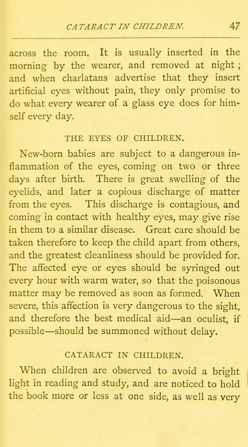 across the room. It is usually inserted in the morning by the wearer, and removed at night ; and when charlatans advertise that they insert artificial eyes without pain, they only promise to do what every wearer of a glass eye does for him- self every day. THE EYES OF CHILDREN. New-born babies are subject to a dangerous in- flammation of the eyes, coming on two or three days after birth. There is great swelling of the eyelids, and later a copious discharge of matter from the eyes. This discharge is contagious, and coming in contact with healthy eyes, may give rise in them to a similar disease. Great care should be taken therefore to keep the child apart from others, and the greatest cleanliness should be provided for. The affected eye or eyes should be syringed out every hour with warm water, so that the poisonous matter may be removed as soon as formed. When severe, this affection is very dangerous to the sight, and therefore the best medical aid—an oculist, if possible—should be summoned without delay. CATARACT IN CHILDREN. When children are observed to avoid a bright light in reading and study, and are noticed to hold the book more or less at one side, as well as very