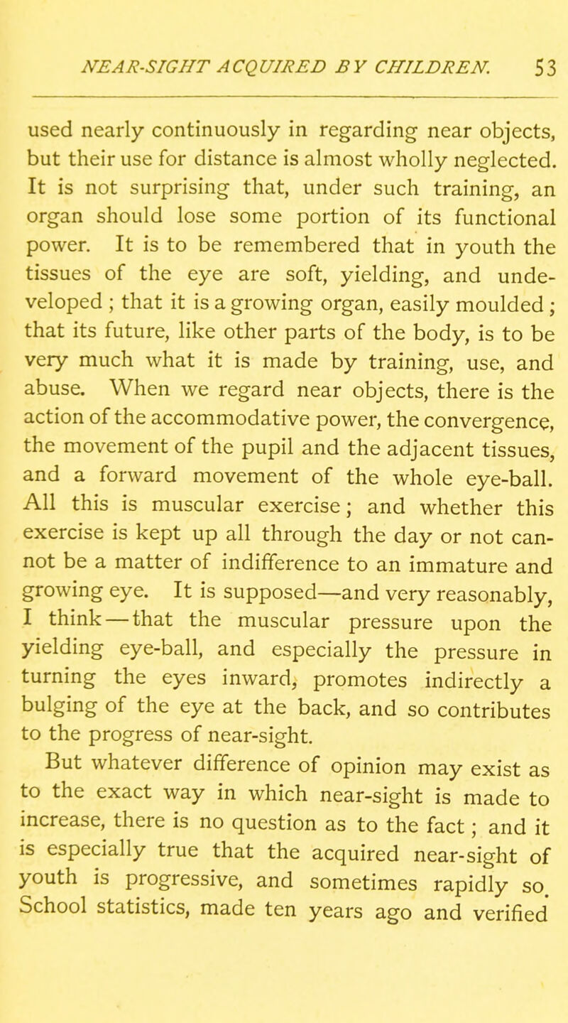 used nearly continuously in regarding near objects, but their use for distance is almost wholly neglected. It is not surprising that, under such training, an organ should lose some portion of its functional power. It is to be remembered that in youth the tissues of the eye are soft, yielding, and unde- veloped ; that it is a growing organ, easily moulded ; that its future, like other parts of the body, is to be very much what it is made by training, use, and abuse. When we regard near objects, there is the action of the accommodative power, the convergence, the movement of the pupil and the adjacent tissues, and a forward movement of the whole eye-ball. All this is muscular exercise; and whether this exercise is kept up all through the day or not can- not be a matter of indifference to an immature and growing eye. It is supposed—and very reasonably, I think — that the muscular pressure upon the yielding eye-ball, and especially the pressure in turning the eyes inward, promotes indirectly a bulging of the eye at the back, and so contributes to the progress of near-sight. But whatever difference of opinion may exist as to the exact way in which near-sight is made to increase, there is no question as to the fact; and it is especially true that the acquired near-sight of youth is progressive, and sometimes rapidly so. School statistics, made ten years ago and verified