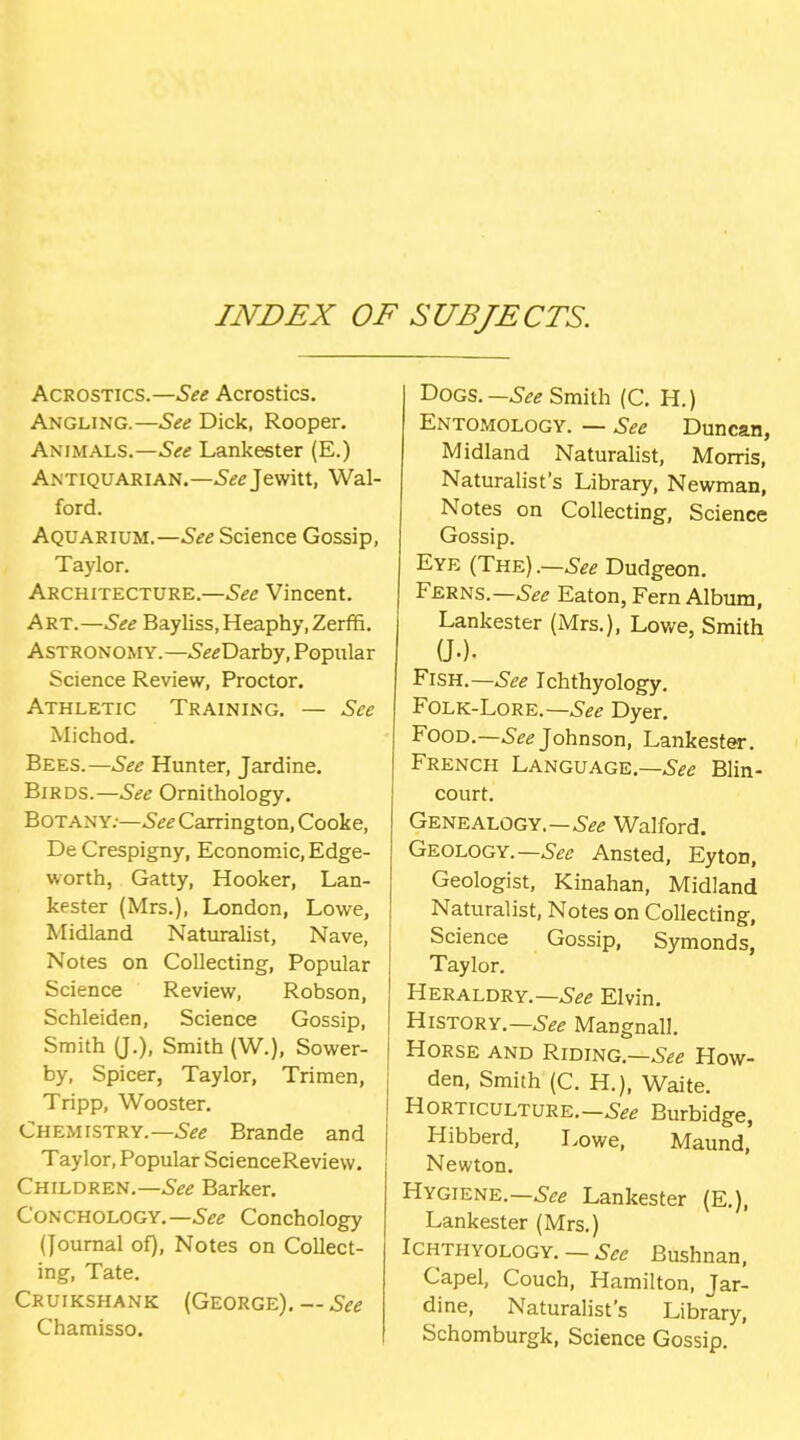 INDEX OF SUBJECTS. Acrostics.—See Acrostics. Angling.—See Dick, Rooper. Animals.—See Lankester (E.) Antiquarian.—5^<rjewitt, Wal- ford. Aquarium.—See Science Gossip, Taylor. Architecture.—See Vincent. Art.—See Bayliss,Heaphy,Zerffi. Astronomy.—-S^^Darby, Popular Science Review, Proctor. Athletic Training. — See Michod. Bees.—See Hunter, Jardine. Birds.—Ornithology. Botany;—See Carrington, Cooke, De Crespigny, Economic, Edge- worth, Gatty, Hooker, Lan- kester (Mrs.), London, Lowe, Midland Natmalist, Nave, Notes on Collecting, Popular Science Review, Robson, Schleiden, Science Gossip, Smith (J.), Smith (W.), Sower- by, Spicer, Taylor, Trimen, Tripp, Wooster. Chemistry.—Brande and Taylor, Popular ScienceReview. Children.—.S^^ Barker. CoNCHOLOGY.—.S^^ Conchology (Journal of). Notes on Collect- ing, Tate. Cruikshank (George), — See Chamisso. Dogs.—^-^^ Smith (C. H.) Entomology. — See Duncan, Midland Naturalist, Morris, Naturalist's Library, Newman, Notes on Collecting, Science Gossip. Eye (The).—6-^^ Dudgeon. Ferns.—^•^^ Eaton, Fern Album, Lankester (Mrs.), Lowe, Smith a.). Fish.—See Ichthyology. FoLK-LoRE.—6^^ Dyer. Food.—6'^^ Johnson, Lankester. French Language.—Blin- court. Genealogy.—^•^^ Walford. Geology.—^-^^j Ansted, Eyton, Geologist, Kinahan, Midland Naturalist, Notes on Collecting, Science Gossip, Symonds, Taylor. Heraldry.—.S^^ Elvin. History.—Mangnall. Horse and Riding.—.S^e How- den, Smith (C. H.), Waite. Horticulture.—Burbidge, Hibberd, I>owe, Maund' Newton. Hygiene.—^■^g Lankester (E.), Lankester (Mrs.) Ichthyology. — See Bushnan, Capel, Couch, Hamilton, Jar- dine, Naturalist's Library, Schomburgk, Science Gossip.