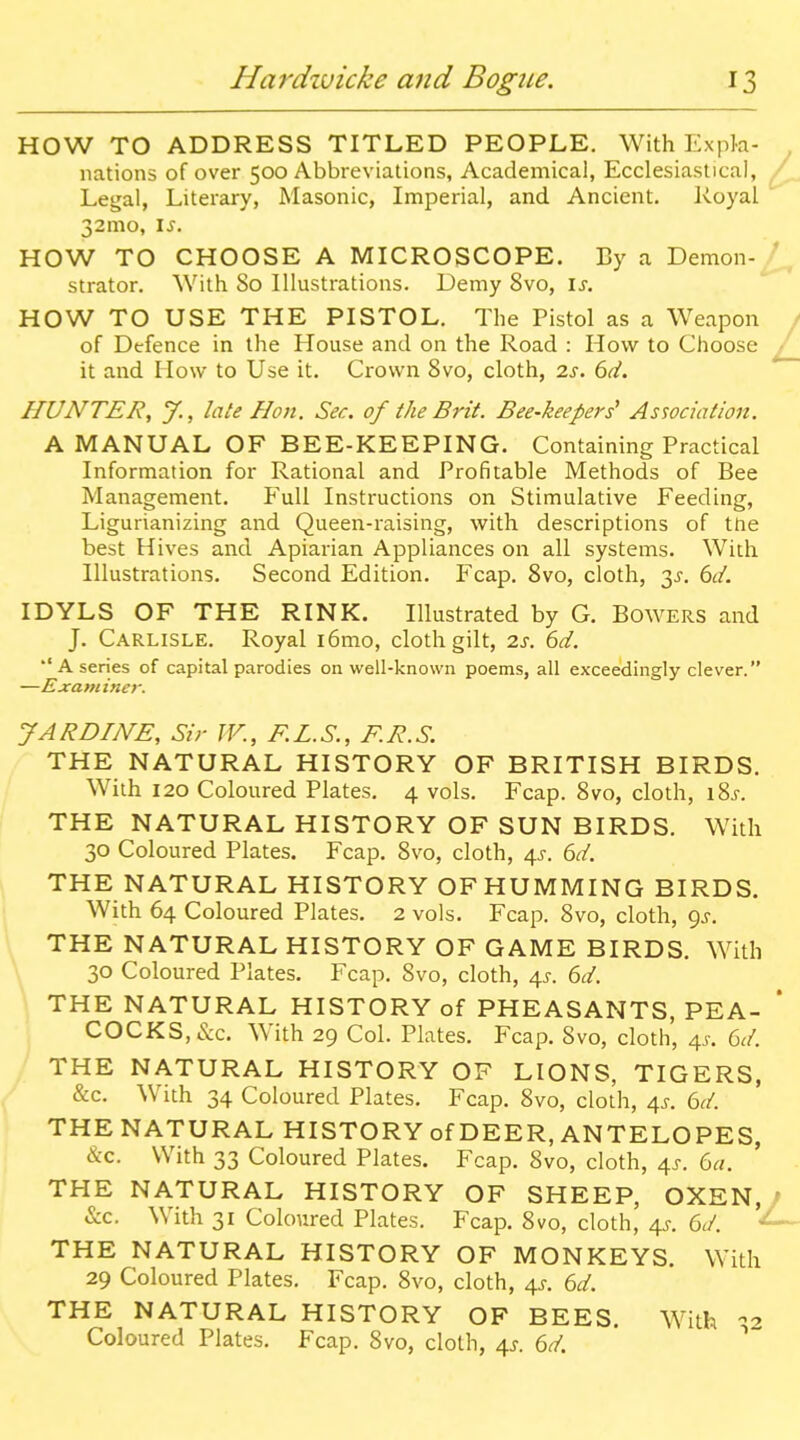 HOW TO ADDRESS TITLED PEOPLE. With Expla- nations of over 500 Abbreviations, Academical, Ecclesiastical, Legal, Literary, Masonic, Imperial, and Ancient. Ivoyal 32010, is. HOW TO CHOOSE A MICROSCOPE. By a Demon- strator. With 80 Illustrations. Demy 8vo, is. HOW TO USE THE PISTOL. The Pistol as a Weapon of Defence in the House and on the Road : How to Choose it and How to Use it. Crown 8vo, cloth, 2s. 6d. HUNTER, y., late Hon. Sec. of the Brit. Bee-keepers^ Association. A MANUAL OF BEE-KEEPING. Containing Practical Information for Rational and Profitable Methods of Bee Management. Full Instructions on Stimulative Feeding, Ligurianizing and Queen-raising, with descriptions of the best Hives and Apiarian Appliances on all systems. With Illustrations. Second Edition. Fcap. 8vo, cloth, 3^. 6d. IDYLS OF THE RINK, Illustrated by G. Bowers and J. Carlisle. Royal i6mo, cloth gilt, 2s. 6d. A series of capital parodies on well-known poems, all exceedingly clever. —Examiner. JARDINE, Sir TV., F.L.S., F.R.S. THE NATURAL HISTORY OF BRITISH BIRDS. With 120 Coloured Plates. 4 vols. Fcap. 8vo, cloth, i8j. THE NATURAL HISTORY OF SUN BIRDS. With 30 Coloured Plates. Fcap. 8vo, cloth, 4^. 6d. THE NATURAL HISTORY OFHUMMING BIRDS. With 64 Coloured Plates. 2 vols. Fcap. 8vo, cloth, <)s. THE NATURAL HISTORY OF GAME BIRDS. With 30 Coloured Plates. Fcap. Svo, cloth, 4^-. 6d. THE NATURAL HISTORY of PHEASANTS, PEA- COCKS, &c. With 29 Col. Plates. Fcap. 8vo, cloth, 4^. 6d. THE NATURAL HISTORY OF LIONS, TIGERS, &c. With 34 Coloured Plates. Fcap. Svo, cloth, 4^. 6d. THE NATURAL HISTORY of DEER, ANTELOPES, &c. With 33 Coloured Plates. Fcap. Svo, cloth, 41. 6a. THE NATURAL HISTORY OF SHEEP, OXEN, &c. With 31 Coloured Plates. Fcap. Svo, cloth, 4J. 6d. - THE NATURAL HISTORY OF MONKEYS. With 29 Coloured Plates. Fcap. Svo, cloth, 4J-. 6d. THE NATURAL HISTORY OF BEES. With Coloured Plates. Fcap. Svo, cloth, 4^. 6d.
