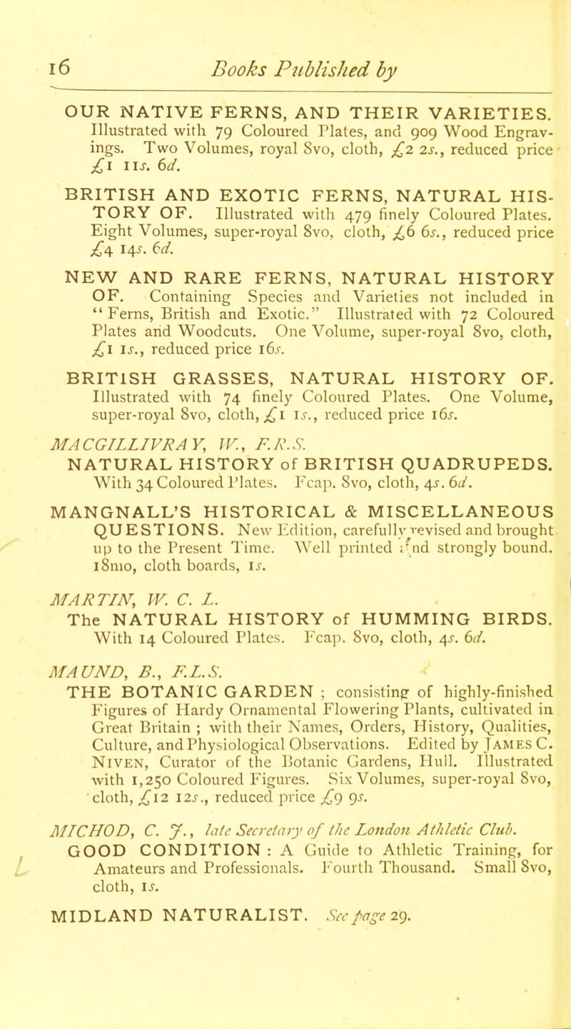 OUR NATIVE FERNS, AND THEIR VARIETIES. Illustrated with 79 Coloured Plates, and 909 Wood Engrav- ings. Two Volumes, royal 8vo, cloth, £z is., reduced price IIJ-. 6d. BRITISH AND EXOTIC FERNS, NATURAL HIS- TORY OF. Illustrated with 479 finely Coloured Plates. Eight Volumes, super-royal 8vo, cloth,\;^6 6j., reduced price 14^. (:d. NBW AND RARE FERNS, NATURAL HISTORY OF. Containing Species and Varieties not included in Ferns, British and Exotic. Illustrated with 72 Coloured Plates and Woodcuts. One Volume, super-royal 8vo, cloth, Is., reduced price i6s. BRITISH GRASSES, NATURAL HISTORY OF. Illustrated with 74 finely Coloured Plates. One Volume, super-royal Svo, cloth, i.c, reduced price i6s. MACGILLIVRAY, JV., F.A\S. NATURAL HISTORY of BRITISH QUADRUPEDS. With 34 Coloured Plates. PY'ap. Svo, cloth, 4J. 6d. MANGNALL'S HISTORICAL & MISCELLANEOUS QUESTIONS. New Edition, carefully revised and brought up to the Present Time. Well printed ;' nd strongly bound. iSmo, cloth boards, is. MARTIN, W. C. L. The NATURAL HISTORY of HUMMING BIRDS. With 14 Coloured Plates. Fcap. Svo, cloth, 4J. ^d. MAUND, B., F.L.S. THE BOTANIC GARDEN ; consisting of highly-finished Figures of Hardy Ornamental Flowering Plants, cultivated in Great Britain ; with their Names, Orders, History, Qualities, Culture, and Physiological Observations. Edited by James C. NiVEN, Curator of the Botanic Gardens, Hull. Illustrated with 1,250 Coloured Figures. Six Volumes, super-royal Svo, cloth, ^12 I2s., reduced price £g gj. MICHOD, C. y., la/c Secrdary of the London Athletic Club. GOOD CONDITION: A Guide to Athletic Training, for Amateurs and Professionals. Fourth Thousand. Small Svo, cloth, is. MIDLAND NATURALIST. Sec page IC).